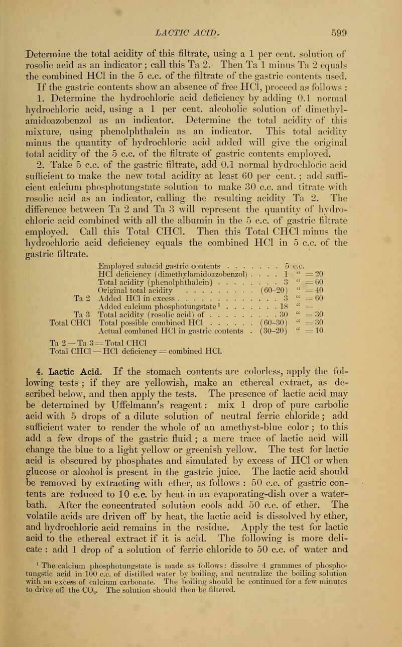 Determine the total acidity of this nitrate, using a 1 per cent, solution of rosolic acid as an indicator ; call this Ta 2. Then Ta 1 minus Ta 2 equals the combined HC1 in the 5 c.c. of the nitrate of the gastric contents used. If the gastric contents show an absence of free HC1, proceed as* follows : 1. Determine the hydrochloric acid deficiency by adding 0.1 normal hydrochloric acid, using a 1 per cent, alcoholic solution of dimethyl- amidoazobenzol as an indicator. Determine the total acidity of this mixture, using phenolphthalein as an indicator. This total acidity minus the quantity of hydrochloric acid added will give the original total acidity of the 5 c.c. of the filtrate of gastric contents employed. 2. Take 5 c.c. of the gastric filtrate, add 0.1 normal hydrochloric acid sufficient to make the new total acidity at least 60 per cent.; add suffi- cient calcium phosphotungstate solution to make 30 c.c. and titrate with rosolic acid as an indicator, calling the resulting acidity Ta 2. The difference between Ta 2 and Ta 3 will represent the quantity of hydro- chloric acid combined with all the albumin in the 5 c.c. of gastric filtrate employed. Call this Total CHC1. Then this Total CHC1 minus the hydrochloric acid deficiency equals the combiued HC1 in 5 c.c. of the gastric filtrate. Employed subacid gastric contents 5 c.c. HC1 deficiency (dimethylamidoazobenzol) . ... 1 '' =20 Total acidity (phenolphthalein) 3  =60 Original total acidity (60-20)  =40 Ta 2 Added HC1 in excess 3  = 60 Added calcium phosphotungstate1 18  = Ta3 Total acidity (rosolic acid) of . . . 30  = 30 Total CHC1 Total possible combined HC1 (60-30)  =30 Actual combined HC1 in gastric contents . (30-20)  =10 Ta 2 — Ta 3 = Total CHC1 Total CHC1 —HC1 deficiency = combined HC1. 4. Lactic Acid. If the stomach contents are colorless, apply the fol- lowing tests ; if they are yellowish, make an ethereal extract, as de- scribed below, and then apply the tests. The presence of lactic acid may be determined by Uffelmann's reagent: mix 1 drop of pure carbolic acid with 5 drops of a dilute solution of neutral ferric chloride; add sufficient water to render the whole of an amethyst-blue color; to this, add a few drops of the gastric fluid ; a mere trace of lactic acid will change the blue to a light yellow or greenish yellow. The test for lactic acid is obscured by phosphates and simulated by excess of HC1 or when glucose or alcohol is present in the gastric juice. The lactic acid should be removed by extracting with ether, as follows : 50 c.c. of gastric con- tents are reduced to 10 c.c. by heat in an evaporating-dish over a water- bath. After the concentrated solution cools add 50 c.c. of ether. The volatile acids are driven off by heat, the lactic acid is dissolved by ether, and hydrochloric acid remains in the residue. Apply the test for lactic acid to the ethereal extract if it is acid. The following is more deli- cate : add 1 drop of a solution of ferric chloride to 50 c.c. of water and 1 The calcium phosphotungstate is made as follows: dissolve 4 grammes of phospho- tungstic acid in 100 c.c. of distilled water by boiling, and neutralize the boiling solution with an excess of calcium carbonate. The boiling should be continued for a few minutes to drive off the C02. The solution should then be filtered.