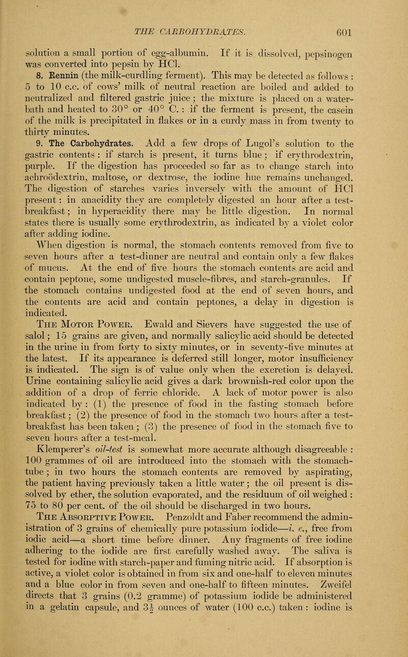 solution a small portion of egg-albumin. If it is, dissolved, pepsinogen was converted into pepsin by HC1. 8. Rennin (the milk-curdling ferment). This may be detected as follows : 5 to 10 c.c. of cows' milk of neutral reaction are boiled and added to neutralized and filtered gastric juice; the mixture is placed on a water- hath and heated to 30° or 40° C. : if the ferment is present, the casein of the milk is precipitated in flakes or in a curdy mass in from twenty to thirty minutes. 9. The Carbohydrates. Add a few drops of LugoPs solution to the gastric contents : if starch is present, it turns blue ; if erythrodextrin, purple. If the digestion has proceeded so far as to change starch into achroodextrin, maltose, or dextrose, the iodine hue remains unchanged. The digestion of starches varies inversely with the amount of HC1 present: in anacidity they are completely digested an hour after a test- breakfast; in hyperacidity there may be little digestion. In normal states there is usually some erythrodextrin, as indicated by a violet color after adding iodine. When digestion is normal, the stomach contents removed from five to seven hours after a test-dinner are neutral and contain only a few flakes of mucus. At the end of five hours the stomach contents are acid and contain peptone, some undigested muscle-fibres, and starch-granules. If the stomach contains undigested food at the end of seven hours, and the contents are acid and contain peptones, a delay in digestion is indicated. The Motor Power. Ewald and Sievers have suggested the use of salol; 15 grains are given, and normally salicylic acid should be detected in the urine in from forty to sixty minutes, or in seventy-five minutes at the latest. If its appearance is deferred still longer, motor insufficiency is indicated. The sign is of value only when the excretion is delayed. Urine containing salicylic acid gives a dark brownish-red color upon the addition of a drop of ferric chloride. A lack of motor power is also indicated by : (1) the presence of food in the fasting stomach before breakfast; (2) the presence of food in the stomach two hours after a test- breakfast has been taken; (3) the presence of food in the stomach five to seven hours after a test-meal. Klemperer's oil-test is somewhat more accurate although disagreeable : 100 grammes of oil are introduced into the stomach with the stomach- tube ; in two hours the stomach contents are removed by aspirating, the patient having previously taken a little water; the oil present is dis- solved by ether, the solution evaporated, and the residuum of .oil weighed : 75 to 80 per cent, of the oil should be discharged in two hours. The Absorptive Power. Penzol dt and Faber recommend the admin- istration of 3 grains of chemically pure potassium iodide—i. e., free from iodic acid—a short time before dinner. Any fragments of free iodine adhering to the iodide are first carefully washed away. The saliva is tested for iodine with starch-paper and fuming nitric acid. If absorption is active, a violet color is obtained in from six and one-half to eleven minutes and a blue color in from seven and one-half to fifteen minutes. Zweifel directs that 3 grains (0.2 gramme) of potassium iodide be administered in a gelatin capsule, and 3| ounces of water (100 c.c.) taken: iodine is