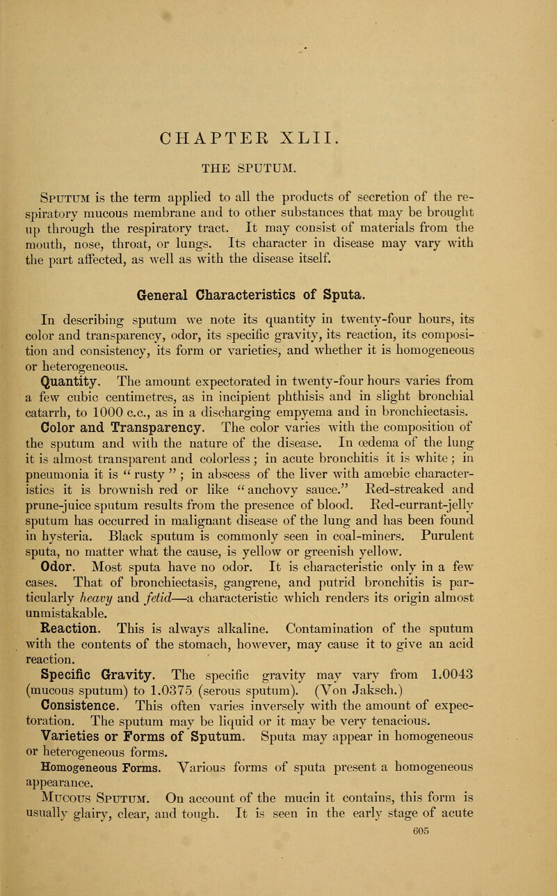 CHAPTEE XLII. THE SPUTUM. Sputum is the term applied to all the products of secretion of the re- spiratory mucous membrane and to other substances that may be brought up through the respiratory tract. It may consist of materials from the mouth, nose, throat, or lungs. Its character in disease may vary with the part affected, as well as with the disease itself. General Characteristics of Sputa. In describing sputum we note its quantity in twenty-four hours, its color and transparency, odor, its specific gravity, its reaction, its composi- tion and consistency, its form or varieties, and whether it is homogeneous or heterogeneous. Quantity. The amount expectorated in twenty-four hours varies from a few cubic centimetres, as in incipient phthisis and in slight bronchial catarrh, to 1000 c.c, as in a discharging empyema and in bronchiectasis. Color and Transparency. The color varies with the composition of the sputum and with the nature of the disease. In oedema of the lung it is almost transparent and colorless ; in acute bronchitis it is white; in pneumonia it is  rusty  ; in abscess of the liver with amoebic character- istics it is brownish red or like  anchovy sauce. Red-streaked and prune-juice sputum results from the presence of blood. Red-currant-jelly sputum has occurred in malignant disease of the lung and has been found in hysteria. Black sputum is commonly seen in coal-miners. Purulent sputa, no matter what the cause, is yellow or greenish yellow. Odor. Most sputa have no odor. It is characteristic only in a few cases. That of bronchiectasis, gangrene, and putrid bronchitis is par- ticularly heavy and fetid—a characteristic which renders its origin almost unmistakable. Reaction. This is always alkaline. Contamination of the sputum with the contents of the stomach, however, may cause it to give an acid reaction. Specific Gravity. The specific gravity may vary from 1,0043 (mucous sputum) to 1.0375. (serous sputum). (Von Jaksch.) Consistence. This often varies inversely with the amount of expec- toration. The sputum may be liquid or it may be very tenacious. Varieties or Forms of Sputum. Sputa may appear in homogeneous or heterogeneous forms. Homogeneous Forms. Various forms of sputa present a homogeneous appearance. Mucous Sputum. On account of the mucin it contains, this form is usually glairy, clear, and tough. It is seen in the early stage of acute