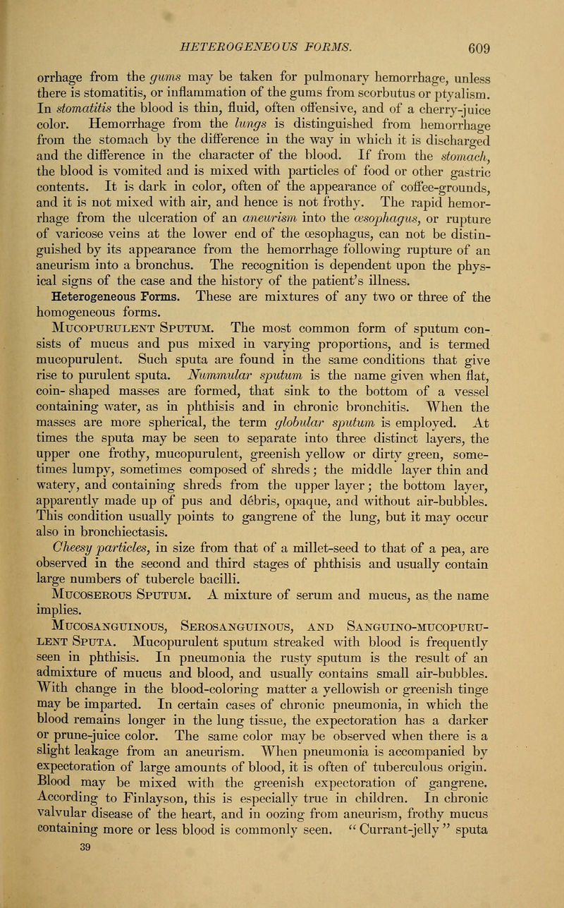 orrhage from the gums may be taken for pulmonary hemorrhage, unless there is stomatitis, or inflammation of the gums from scorbutus or ptyalism. In stomatitis the blood is thin, fluid, often offensive, and of a cherry-juice color. Hemorrhage from the lungs is distinguished from hemorrhage from the stomach by the difference in the way in which it is discharged and the difference in the character of the blood. If from the stomach, the blood is vomited and is mixed with particles of food or other gastric contents. It is dark in color, often of the appearance of coffee-grounds, and it is not mixed with air, and hence is not frothy. The rapid hemor- rhage from the ulceration of an aneurism into the oesophagus, or rupture of varicose veins at the lower end of the oesophagus, can not be distin- guished by its appearance from the hemorrhage following rupture of an aneurism into a bronchus. The recognition is dependent upon the phys- ical signs of the case and the history of the patient's illness. Heterogeneous Forms. These are mixtures of any two or three of the homogeneous forms. Mucopurulent Sputum. The most common form of sputum con- sists of mucus and pus mixed in varying proportions, and is termed mucopurulent. Such sputa are found in the same conditions that give rise to purulent sputa. Nummular sputum is the name given when flat, coin- shaped masses are formed, that sink to the bottom of a vessel containing water, as in phthisis and in chronic bronchitis. When the masses are more spherical, the term globular sputum is employed. At times the sputa may be seen to separate into three distinct layers, the upper one frothy, mucopurulent, greenish yellow or dirty green, some- times lumpy, sometimes composed of shreds; the middle layer thin and watery, and containing shreds from the upper layer; the bottom layer, apparently made up of pus and debris, opaque, and without air-bubbles. This condition usually points to gangrene of the lung, but it may occur also in bronchiectasis. Cheesy particles, in size from that of a millet-seed to that of a pea, are observed in the second and third stages of phthisis and usually contain large numbers of tubercle bacilli. Mucoserous Sputum. A mixture of serum and mucus, as the name implies. MucosAisrGrUiNous, Serosanguinous, and Sanguino-muoopuru- lent Sputa. Mucopurulent sputum streaked with blood is frequently seen in phthisis. In pneumonia the rusty sputum is the result of an admixture of mucus and blood, and usually contains small air-bubbles. With change in the blood-coloring matter a yellowish or greenish tinge may be imparted. In certain cases of chronic pneumonia, in which the blood remains longer in the lung tissue, the expectoration has a darker or prune-juice color. The same color may be observed when there is a slight leakage from an aneurism. When pneumonia is accompanied by expectoration of large amounts of blood, it is often of tuberculous origin. Blood may be mixed with the greenish expectoration of gangrene. According to Finlayson, this is especially true in children. In chronic valvular disease of the heart, and in oozing from aneurism, frothy mucus containing more or less blood is commonly seen.  Currant-jelly  sputa