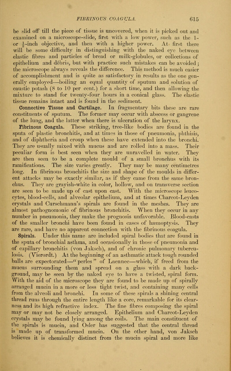 be slid off till the piece of tissue is uncovered, when it is picked out and examined on a microscope-slide, first with a low power, such as the 1- or |-inch objective, and then with a higher power. At. first there will be some difficulty in distinguishing with the naked eye between elastic fibres and particles of bread or milk-globules, or collections of epithelium and debris, but with practice such mistakes can be avoided ; the microscope always reveals the difference. This method is much easier of accomplishment and is quite as satisfactory in results as the one gen- erally employed—boiling an equal quantity of sputum and solution of caustic potash (8 to 10 per cent.) for a short time, and then allowing the mixture to stand for twenty-four hours in a conical glass. The elastic tissue remains intact and is found in the sediment. Connective Tissue and Cartilage. In fragmentary bits these are rare constituents of sputum. The former may occur with abscess or gangrene of the lung, and the latter when there is ulceration of the larynx. Fibrinous Coagula. These striking, tree-like bodies are found in the sputa of plastic bronchitis, and at times in those of pneumonia, phthisis, and of diphtheria and croup when these have extended into the bronchi. They are usually mixed with mucus and are rolled into a mass. Their peculiar form is best seen when they are unravelled in water. They are then seen to be a complete mould of a small bronchus with its ramifications. The size varies greatly. They may be many centimetres long. In fibrinous bronchitis the size and shape of the moulds in differ- ent attacks may be exactly similar, as if they came from the same bron- chus. They are grayish-white in color, hollow, and on transverse section are seen to be made up of cast upon cast. With the microscope leuco- cytes, blood-cells, and alveolar epithelium, and at times Charcot-Leyden crystals and Curschmann's spirals are found in the meshes. They are almost pathognomonic of fibrinous bronchitis. When they occur in any number in pneumonia, they make the prognosis unfavorable. Blood-casts of the smaller bronchi have been found in cases of haemoptysis. They are rare, and have no apparent connection with the fibrinous coagula. Spirals. Under this name are included spiral bodies that are found in the sputa of bronchial asthma, and occasionally in those of pneumonia and of capillary bronchitis (von Jaksch), and of chronic pulmonary tubercu- losis. (Vierordt.) At the beginning of an asthmatic attack tough rounded balls are expectorated— perles  of Laennec—which, if freed from the mucus surrounding them and spread on a glass with a dark back- ground, may be seen by the naked eye to have a twisted, spiral form. With the aid of the microscope they are found to be made up of spirally arranged mucin in a more or less tight twist, and containing many cells from the alveoli and bronchi. In some of these spirals a shining central thread runs through the entire length like a core, remarkable for its clear- ness and its high refractive index. The fine fibres composing the spiral may or may not be closely arranged. Epithelium and Charcot-Leyden crystals may be found lying among the coils. The main constituent of the spirals is mucin, and Osier has suggested that the central thread is made up of transformed mucin. On the other hand, von Jaksch believes it is chemically distinct from the mucin spiral and more like