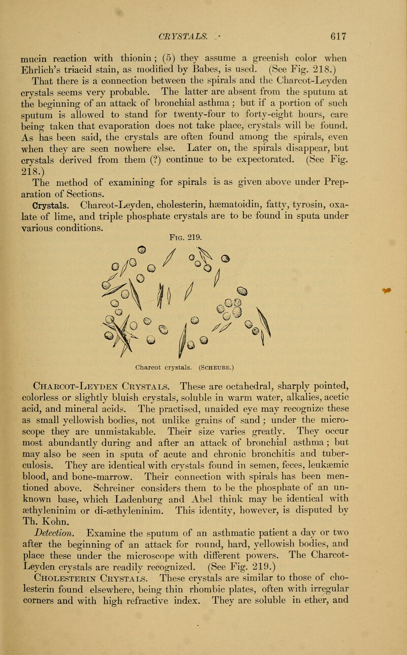 mucin reaction with thionin; (5) they assume a greenish color when Ehrlich's triacid stain, as modified by Babes, is used. (See Fig. 218.) That there is a connection between the spirals and the Charcot-Leyden crystals seems very probable. The latter are absent from the sputum at the beginning of an attack of bronchial asthma; but if a portion of such sputum is allowed to stand for twenty-four to forty-eight hours, care being taken that evaporation does not take place, crystals will be found. As has been said, the crystals are often found among the spirals, even when they are seen nowhere else. Later on, the spirals disappear, but crystals derived from them (?) continue to be expectorated. (See Fig. 218.) The method of examining for spirals is as given above under Prep- aration of Sections. Crystals. Charcot-Leyden, cholesterin, haematoidin, fatty, tyrosin, oxa- late of lime, and triple phosphate crystals are to be found in sputa under various conditions. Fig. 219. Charcot crystals. (Scheube.) Charcot-Leyden Crystals. These are octahedral, sharply pointed, colorless or slightly bluish crystals, soluble in warm water, alkalies, acetic acid, and mineral acids. The practised, unaided eye may recognize these as small yellowish bodies, not unlike grains of sand; under the micro- scope they are unmistakable. Their size varies greatly. They occur most abundantly during and after an attack of bronchial asthma; but may also be seen in sputa of acute and chronic bronchitis and tuber- culosis. They are identical with crystals found in semen, feces, leuksemic blood, and bone-marrow. Their connection with spirals has been men- tioned above. Schreiner considers them to be the phosphate of an un- known base, which Ladenburg and Abel think may be identical with sethyleninim or di-sethyleninim. This identity, however, is disputed by Th. Kohn. Detection. Examine the sputum of an asthmatic patient a day or two after the beginning of an attack for round, hard, yellowish bodies, and place these under the microscope with different powers. The Charcot- Leyden crystals are readily recognized. (See Fig. 219.) CholesterijSJ' Crystals. These crystals are similar to those of cho- lesterin found elsewhere, being thin rhombic plates, often with irregular corners and with high refractive index. They are soluble in ether, and