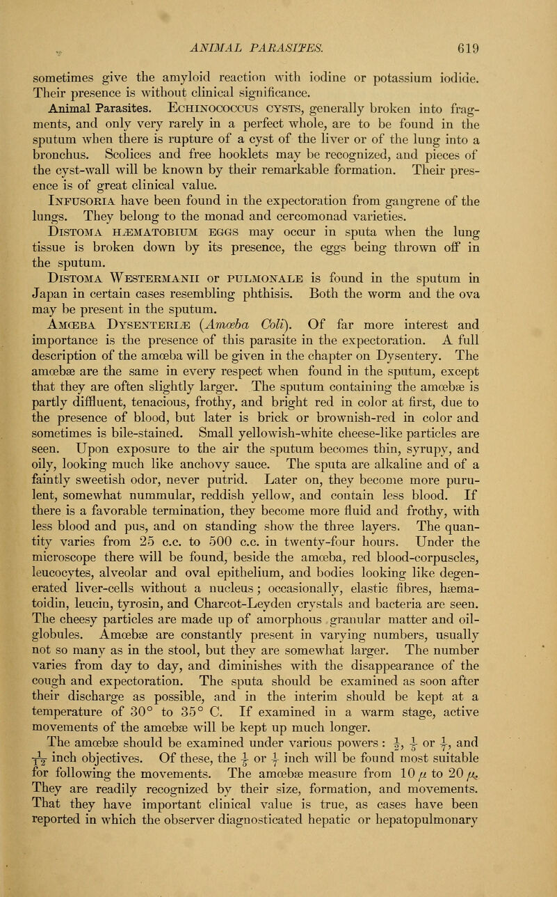 sometimes give the amyloid reaction with iodine or potassium iodide. Their presence is without clinical significance. Animal Parasites. Echinococcus cysts, generally broken into frag- ments, and only very rarely in a perfect whole, are to be found in the sputum when there is rupture of a cyst of the liver or of the lung into a bronchus. Scolices and free hooklets may be recognized, and pieces of the cyst-wall will be known by their remarkable formation. Their pres- ence is of great clinical value. Infusoria have been found in the expectoration from gangrene of the lungs. They belong to the monad and cercomonad varieties. Distoma haematobium eggs may occur in sputa when the lung tissue is broken down by its presence, the eggs being thrown off in the sputum. Distoma Westermanii or pulmonale is found in the sputum in Japan in certain cases resembling phthisis. Both the worm and the ova may be present in the sputum. Amoeba Dysenteric (Amoeba Coli). Of far more interest and importance is the presence of this parasite in the expectoration. A full description of the amoeba will be given in the chapter on Dysentery. The amoebae are the same in every respect when found in the sputum, except that they are often slightly larger. The sputum containing the amoebae is partly diffluent, tenacious, frothy, and bright red in color at first, due to the presence of blood, but later is brick or brownish-red in color and sometimes is bile-stained. Small yellowish-white cheese-like particles are seen. Upon exposure to the air the sputum becomes thin, syrupy, and oily, looking much like anchovy sauce. The sputa are alkaline and of a faintly sweetish odor, never putrid. Later on, they become more puru- lent, somewhat nummular, reddish yellow, and contain less blood. If there is a favorable termination, they become more fluid and frothy, with less blood and pus, and on standing show the three layers. The quan- tity varies from 25 c.c. to 500 c.c. in twenty-four hours. Under the microscope there will be found, beside the amoeba, red blood-corpuscles, leucocytes, alveolar and oval epithelium, and bodies looking like degen- erated liver-cells without a nucleus ; occasionally, elastic fibres, haema- toidin, leucin, tyrosin, and Charcot-Leyden crystals and bacteria are seen. The cheesy particles are made up of amorphous granular matter and oil- globules. Amoebae are constantly present in varying numbers, usually not so many as in the stool, but they are somewhat larger. The number varies from day to day, and diminishes with the disappearance of the cough and expectoration. The sputa should be examined as soon after their discharge as possible, and in the interim should be kept at a temperature of 30° to 35° C. If examined in a warm stage, active movements of the amoebae will be kept up much longer. The amoebae should be examined under various powers : ^, -i- or ^, and ■^2 inch objectives. Of these, the ^ or \ inch will be found most suitable for following the movements. The amoebae measure from 10// to 20/<. They are readily recognized by their size, formation, and movements. That they have important clinical value is true, as cases have been reported in which the observer diagnosticated hepatic or hepatopulmonary