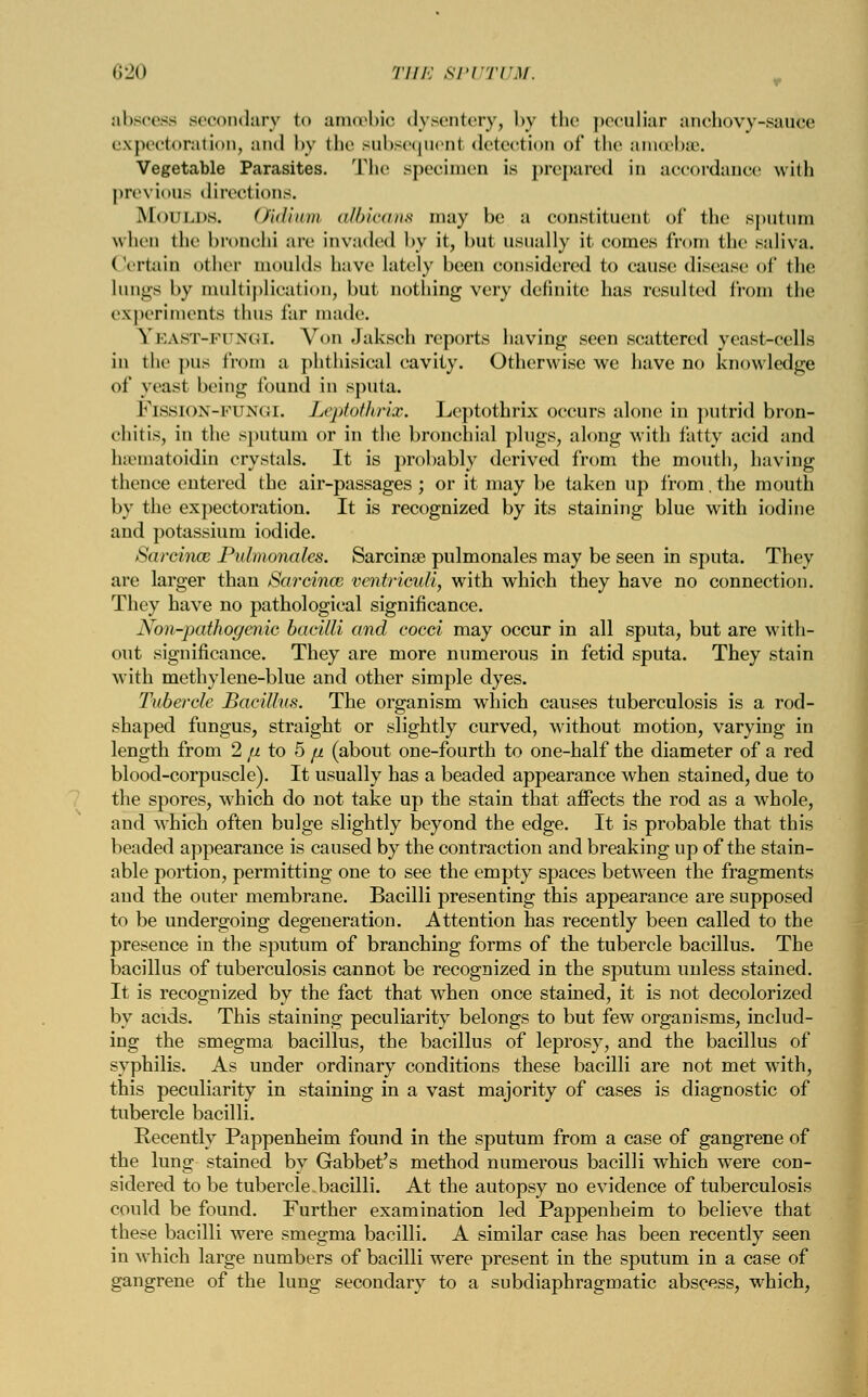 abscess secondary to amoebic dysentery, by the peculiar anchovy-sauce expectoration, and by the subsequent detection of the amoebae. Vegetable Parasites. The specimen is prepared in accordance with previous directions. Moulds. Qidium albicans may be a constituent of the sputum when the bronchi arc invaded by it, but usually it comes from the saliva. Certain other moulds have lately been considered to cause disease of the lungs by multiplication, but nothing very definite has resulted from the experiments thus far made. Yf.AST-fungi. Von Jaksch reports having seen scattered yeast-cells in the pus from a phthisical cavity. Otherwise we have no knowledge of yeast being found in sputa. FlSSION-FUNGI. Leptothrvc. Lcptothrix occurs alone in putrid bron- chitis, in the sputum or in the bronchial plugs, along with fatty acid and hsematoidin crystals. It is probably derived from the mouth, having thence entered the air-passages; or it may be taken up from, the mouth by the expectoration. It is recognized by its staining blue with iodine and potassium iodide. Sarcinm Pulmonales. Sarcinae pulmonales may be seen in sputa. They are larger than Sarcinaz ventriculi, with which they have no connection. They have no pathological significance. Non-pathogenic bacilli and cocci may occur in all sputa, but are with- out significance. They are more numerous in fetid sputa. They stain with methylene-blue and other simple dyes. Tubercle Bacillus. The organism which causes tuberculosis is a rod- shaped fungus, straight or slightly curved, without motion, varying in length from 2 [i to 5 fi (about one-fourth to one-half the diameter of a red blood-corpuscle). It usually has a beaded appearance when stained, due to the spores, which do not take up the stain that affects the rod as a whole, and which often bulge slightly beyond the edge. It is probable that this beaded appearance is caused by the contraction and breaking up of the stain- able portion, permitting one to see the empty spaces between the fragments and the outer membrane. Bacilli presenting this appearance are supposed to be undergoing degeneration. Attention has recently been called to the presence in the sputum of branching forms of the tubercle bacillus. The bacillus of tuberculosis cannot be recognized in the sputum unless stained. It is recognized by the fact that when once stained, it is not decolorized by acids. This staining peculiarity belongs to but few organisms, includ- ing the smegma bacillus, the bacillus of leprosy, and the bacillus of syphilis. As under ordinary conditions these bacilli are not met with, this peculiarity in staining in a vast majority of cases is diagnostic of tubercle bacilli. Recently Pappenheim found in the sputum from a case of gangrene of the lung stained by Gabbet's method numerous bacilli which were con- sidered to be tubercle.bacilli. At the autopsy no evidence of tuberculosis could be found. Further examination led Pappenheim to believe that these bacilli were smegma bacilli. A similar case has been recently seen in which large numbers of bacilli were present in the sputum in a case of gangrene of the lung secondary to a subdiaphragmatic abscess, which,