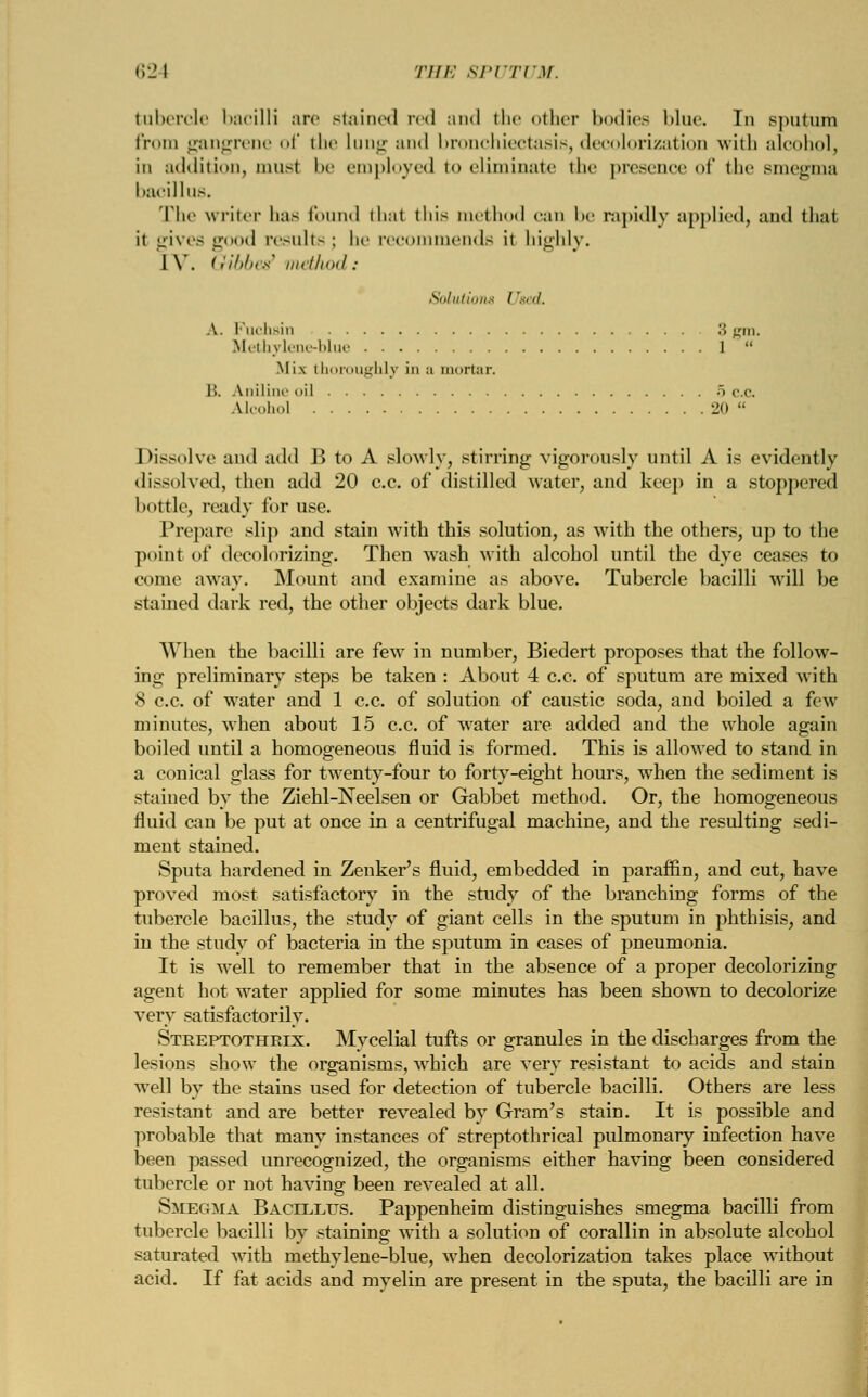 tubercle bacilli are stained red and the other bodies blue. Tn sputum from gangrene of the lung :in<l bronchiectasis, decolorization with alcohol, in addition, must be employed to eliminate the presence of the smegma bacillus. The writer has found thai tins method can be rapidly applied, and that it gives good results ; he recommends it highly. IV. Gibb&t method: Solutions Used. A. Fuchsin 3 gin. Methylene-blue 1  Mix thoroughly in ;i mortar. B. Aniline oil . . . 5 c.c. Alcohol 20  Dissolve and add B to A slowly, stirring vigorously until A is evidently dissolved, then add 20 c.c. of distilled water, and keep in a stoppered bottle, ready for use. Pre]tare slip and stain with this solution, as with the others, up to the point of decolorizing. Then wash with alcohol until the dye ceases to come away. Mount and examine as above. Tubercle bacilli wrill be stained dark red, the other objects dark blue. When the bacilli are few7 in number, Biedert proposes that the follow- ing preliminary steps be taken : About 4 c.c. of sputum are mixed with 8 c.c. of w^ater and 1 c.c. of solution of caustic soda, and boiled a few minutes, when about 15 c.c. of water are added and the whole again boiled until a homogeneous fluid is formed. This is allowed to stand in a conical glass for twenty-four to forty-eight hours, when the sediment is stained by the Ziehl-Neelsen or Gabbet method. Or, the homogeneous fluid can be put at once in a centrifugal machine, and the resulting sedi- ment stained. Sputa hardened in Zenker's fluid, embedded in paraffin, and cut, have proved most satisfactory in the study of the branching forms of the tubercle bacillus, the study of giant cells in the sputum in phthisis, and in the study of bacteria in the sputum in cases of pneumonia. It is well to remember that in the absence of a proper decolorizing agent hot water applied for some minutes has been shown to decolorize very satisfactorily. Streptothrix. Mycelial tufts or granules in the discharges from the lesions show the organisms, which are very resistant to acids and stain well by the stains used for detection of tubercle bacilli. Others are less resistant and are better revealed by Gram's stain. It is possible and probable that many instances of streptothrical pulmonary infection have been passed unrecognized, the organisms either having been considered tubercle or not having been revealed at all. Smegma Bacillus. Pappenheim distinguishes smegma bacilli from tubercle bacilli by staining with a solution of corallin in absolute alcohol saturated writh methylene-blue, when decolorization takes place without acid. If fat acids and myelin are present in the sputa, the bacilli are in