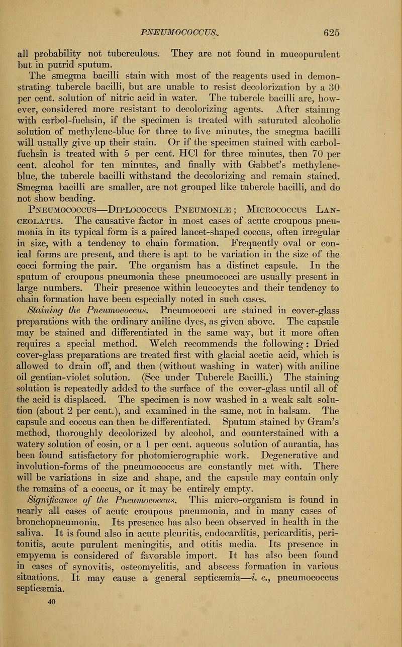 all probability not tuberculous. They are not found in mucopurulent but in putrid sputum. The smegma bacilli stain with most of the reagents used in demon- strating tubercle bacilli, but are unable to resist decolorization by a 30 per cent, solution of nitric acid in water. The tubercle bacilli are, how- ever, considered more resistant to decolorizing agents. After staining with carbol-fuchsin, if the specimen is treated with saturated alcoholic solution of methylene-blue for three to five minutes, the smegma bacilli will usually give up their stain. Or if the specimen stained with carbol- fuchsin is treated with 5 per cent. HC1 for three minutes, then 70 per cent, alcohol for ten minutes, and finally with Gabbet's methylene- blue, the tubercle bacilli withstand the decolorizing and remain stained. Smegma bacilli are smaller, are not grouped like tubercle bacilli, and do not show beading. Pneumococcus—Diplococcus Pneumoniae; Micrococcus Lan- ceolatus. The causative factor in most cases of acute croupous pneu- monia in its typical form is a paired lancet-shaped coccus, often irregular in size, with a tendency to chain formation. Frequently oval or con- ical forms are present, and there is apt to be variation in the size of the cocci forming the pair. The organism has a distinct capsule. In the sputum of croupous pneumonia these pneumococci are usually present in large numbers. Their presence within leucocytes and their tendency to chain formation have been especially noted in such cases. Staining the Pneumoeoccus. Pneumococci are stained in cover-glass preparations with the ordinary aniline dyes, as given above. The capsule may be stained and differentiated in the same way, but it more often requires a special method. Welch recommends the following: Dried cover-glass preparations are treated first with glacial acetic acid, which is allowed to drain off, and then (without washing in water) with aniline oil gentian-violet solution. (See under Tubercle Bacilli.) The staining solution is repeatedly added to the surface of the cover-glass until all of the acid is displaced. The specimen is now washed in a weak salt solu- tion (about 2 per cent.), and examined in the same, not in balsam. The capsule and coccus can then be differentiated. Sputum stained by Gram's method, thoroughly decolorized by alcohol, and counterstained with a watery solution of eosin, or a 1 per cent, aqueous solution of aurantia, has been found satisfactory for photomicrographic work. Degenerative and involution-forms of the pneumoeoccus are constantly met with. There will be variations in size and shape, and the capsule may contain only the remains of a coccus, or it may be entirely empty. Significance of the Pneumoeoccus. This micro-organism is found in nearly all cases of acute croupous pneumonia, and in many cases of bronchopneumonia. Its presence has also been observed in health in the saliva. It is found also in acute pleuritis, endocarditis, pericarditis, peri- tonitis, acute purulent meningitis, and otitis media. Its presence in empyema is considered of favorable import. It has also been found in cases of synovitis, osteomyelitis, and abscess formation in various situations. It may cause a general septicaemia—i. e., pneumoeoccus septicaemia.