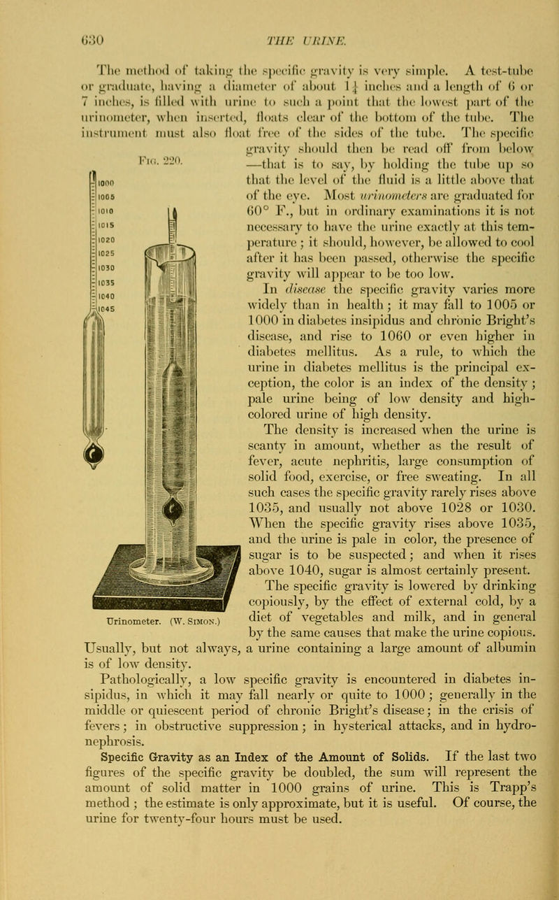 ionn rlioos ; 1010 =] 101 s 1020 ;|l025 1030 1035 r[l040 1045 The method of taking the specific gravity is very simple. A test-tube or graduate, having a diameter of aboul I ] inches and a length of <> or 7 inches, is lilletl with urine to SUCh a point thai the lowest part of the urinometer, when inserted, floats clear of the bottom of (he tube. The instrumenl musl also floal free of the sides of the tube. The specific gravity should then be read oil* from below, Pic-220. —tha.1 is to say, by holding the tube up so ]j,onn thai the level of the fluid is a little above thai llioos of the eye. Mosl wrmometers are graduated for ia 60° F., but in ordinary examinations it is not necessary to have the urine exactly at this tem- perature ; it should, however, be allowed to cool after it has been passed, otherwise the specific gravity will appear to be too low. Jn disease the specific gravity varies more widely than in health ; it may fall to 1005 or 1000 in diabetes insipidus and chronic Bright's disease, and rise to 1060 or even higher in diabetes mellitus. As a rule, to which the urine in diabetes mellitus is the principal ex- ception, the color is an index of the density; pale urine being of low density and high- colored urine of high density. The density is increased when the urine is scanty in amount, whether as the result of fever, acute nephritis, large consumption of solid food, exercise, or free sweating. In all such cases the specific gravity rarely rises above 1035, and usually not above 1028 or 1030. When the specific gravity rises above 1035, and the urine is pale in color, the presence of sugar is to be suspected; and when it rises above 1040, sugar is almost certainly present. The specific gravity is lowered by drinking copiously, by the effect of external cold, by a diet of vegetables and milk, and in general by the same causes that make the urine copious. Usually, but not always, a urine containing a large amount of albumin is of low density. Pathologically, a low specific gravity is encountered in diabetes in- sipidus, in which it may fall nearly or quite to 1000 ; generally in the middle or quiescent period of chronic Bright's disease; in the crisis of fevers; in obstructive suppression; in hysterical attacks, and in hydro- nephrosis. Specific Gravity as an Index of the Amount of Solids. If the last two figures of the specific gravity be doubled, the sum will represent the amount of solid matter in 1000 grains of urine. This is Trapp's method ; the estimate is only approximate, but it is useful. Of course, the urine for twenty-four hours must be used. Urinometer. (W. Simon.)