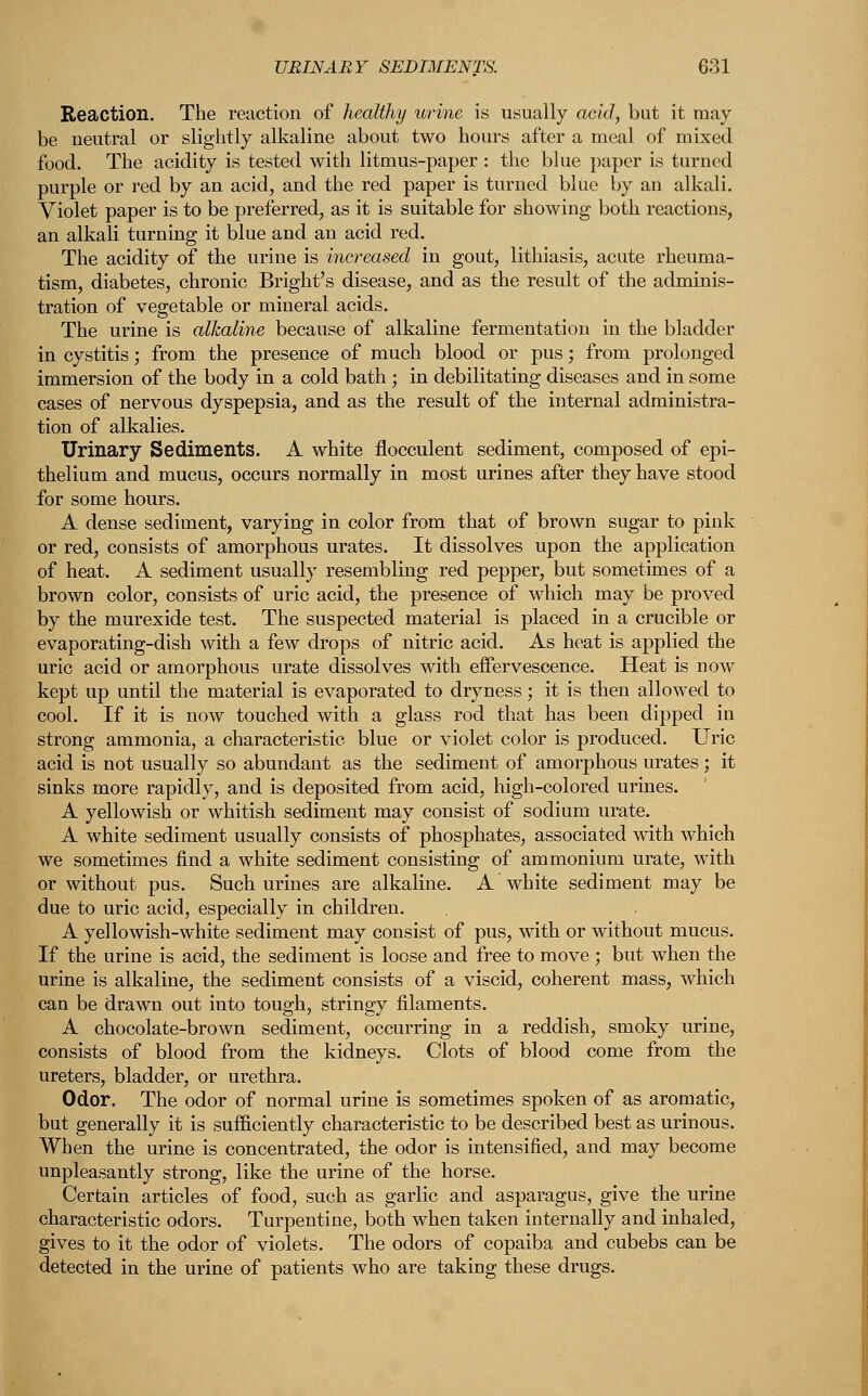 Reaction. The reaction of healthy urine is usually acid, but it may be neutral or slightly alkaline about two hours after a meal of mixed food. The acidity is tested with litmus-paper : the blue paper is turned purple or red by an acid, and the red paper is turned blue by an alkali. Violet paper is to be preferred, as it is suitable for showing both reactions, an alkali turning it blue and an acid red. The acidity of the urine is increased in gout, lithiasis, acute rheuma- tism, diabetes, chronic Bright's disease, and as the result of the adminis- tration of vegetable or mineral acids. The urine is alkaline because of alkaline fermentation in the bladder in cystitis; from the presence of much blood or pus; from prolonged immersion of the body in a cold bath ; in debilitating diseases and in some cases of nervous dyspepsia, and as the result of the internal administra- tion of alkalies. Urinary Sediments. A white flocculent sediment, composed of epi- thelium and mucus, occurs normally in most urines after they have stood for some hours. A dense sediment, varying in color from that of brown sugar to pink or red, consists of amorphous urates. It dissolves upon the application of heat. A sediment usually resembling red pepper, but sometimes of a brown color, consists of uric acid, the presence of which may be proved by the murexide test. The suspected material is placed in a crucible or evaporating-dish with a few drops of nitric acid. As heat is applied the uric acid or amorphous urate dissolves with effervescence. Heat is now kept up until the material is evaporated to dryness; it is then allowed to cool. If it is now touched with a glass rod that has been dipped in strong ammonia, a characteristic blue or violet color is produced. Uric acid is not usually so abundant as the sediment of amorphous urates; it sinks more rapidly, and is deposited from acid, high-colored urines. A yellowish or whitish sediment may consist of sodium urate. A white sediment usually consists of phosphates, associated with which we sometimes find a white sediment consisting of ammonium urate, with or without pus. Such urines are alkaline. A white sediment may be due to uric acid, especially in children. A yellowish-white sediment may consist of pus, with or without mucus. If the urine is acid, the sediment is loose and free to move ; but when the urine is alkaline, the sediment consists of a viscid, coherent mass, which can be drawn out into tough, stringy filaments. A chocolate-brown sediment, occurring in a reddish, smoky urine, consists of blood from the kidneys. Clots of blood come from the ureters, bladder, or urethra. Odor. The odor of normal urine is sometimes spoken of as aromatic, but generally it is sufficiently characteristic to be described best as urinous. When the urine is concentrated, the odor is intensified, and may become unpleasantly strong, like the urine of the horse. Certain articles of food, such as garlic and asparagus, give the urine characteristic odors. Turpentine, both when taken internally and inhaled, gives to it the odor of violets. The odors of copaiba and cubebs can be detected in the urine of patients who are taking these drugs.