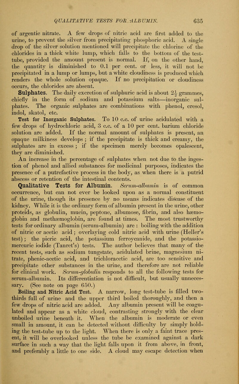 of argentic nitrate. A few drops of nitric acid are first added to the urine, to prevent the silver from precipitating phosphoric acid. A single drop of the silver solution mentioned will precipitate the chlorine of the chlorides in a thick white lump, which falls to the bottom of the test- tube, provided the amount present is normal. If, on the other hand, the quantity is diminished to 0.1 per cent, or less, it will not be precipitated in a lump or lumps, but a white cloudiness is produced which renders the whole solution opaque. If no precipitation or cloudiness occurs, the chlorides are absent. Sulphates. The daily excretion of sulphuric acid is about 2-1- grammes, chiefly in the form of . sodium and potassium salts—inorganic sul- phates. The organic sulphates are combinations with phenol, cresol, indol, skatol, etc. Test for Inorganic Sulphates. To 10 c.c. of urine acidulated with a few drops of hydrochloric acid, 3 c.c. of a 10 per cent, barium chloride solution are added. If the normal amount of sulphates is present, an opaque milkiness develops ; if the precipitate is thick and creamy, the sulphates are in excess ; if the specimen merely becomes opalescent, they are diminished. An increase in the percentage of sulphates when not due to the inges- tion of phenol and allied substances for medicinal purposes, indicates the presence of a putrefactive process in the body, as when there is a putrid abscess or retention of the intestinal contents. Qualitative Tests for Albumin. Serum-albumin is of common occurrence, but can not ever be looked upon as a normal constituent of the urine, though its presence by no means indicates disease of the kidney. While it is the ordinary form of albumin present in the urine, other proteids, as globulin, mucin, peptone, albumose, fibrin, and also haemo- globin and methgemoglobin, are found at times. The most trustworthy tests for ordinary albumin (serum-albumin) are : boiling with the addition of nitric or acetic acid; overlaying cold nitric acid with urine (Heller's test); the picric acid, the potassium ferroycanide, and the potassio- mercuric iodide (Tanret's) tests. The author believes that many of the recent tests, such as sodium tungstate, acidulated brine, magnesium ni- trate, phenic-acetic acid, and trichloracetic acid, are too sensitive and precipitate other substances in the urine, and therefore are not reliable for clinical work. Serum-globulin responds to all the following tests for serum-albumin. Its differentiation is not difficult, but usually unneces- sary. (See note on page 650.) Boiling and Nitric Acid Test. A narrow, long test-tube is filled two- thirds full of urine and the upper third boiled thoroughly, and then a few drops of nitric acid are added. Any albumin present will be coagu- lated and appear as a white cloud, contrasting strongly with the clear unboiled urine beneath it. When the albumin is moderate or even small in amount, it can be detected without difficulty by simply hold- ing the test-tube up to the light. When there is only a faint trace pres- ent, it will be overlooked unless the tube be examined against a dark surface in such a way that the light falls upon it from above, in front, and preferably a little to one side. A cloud may escape detection when