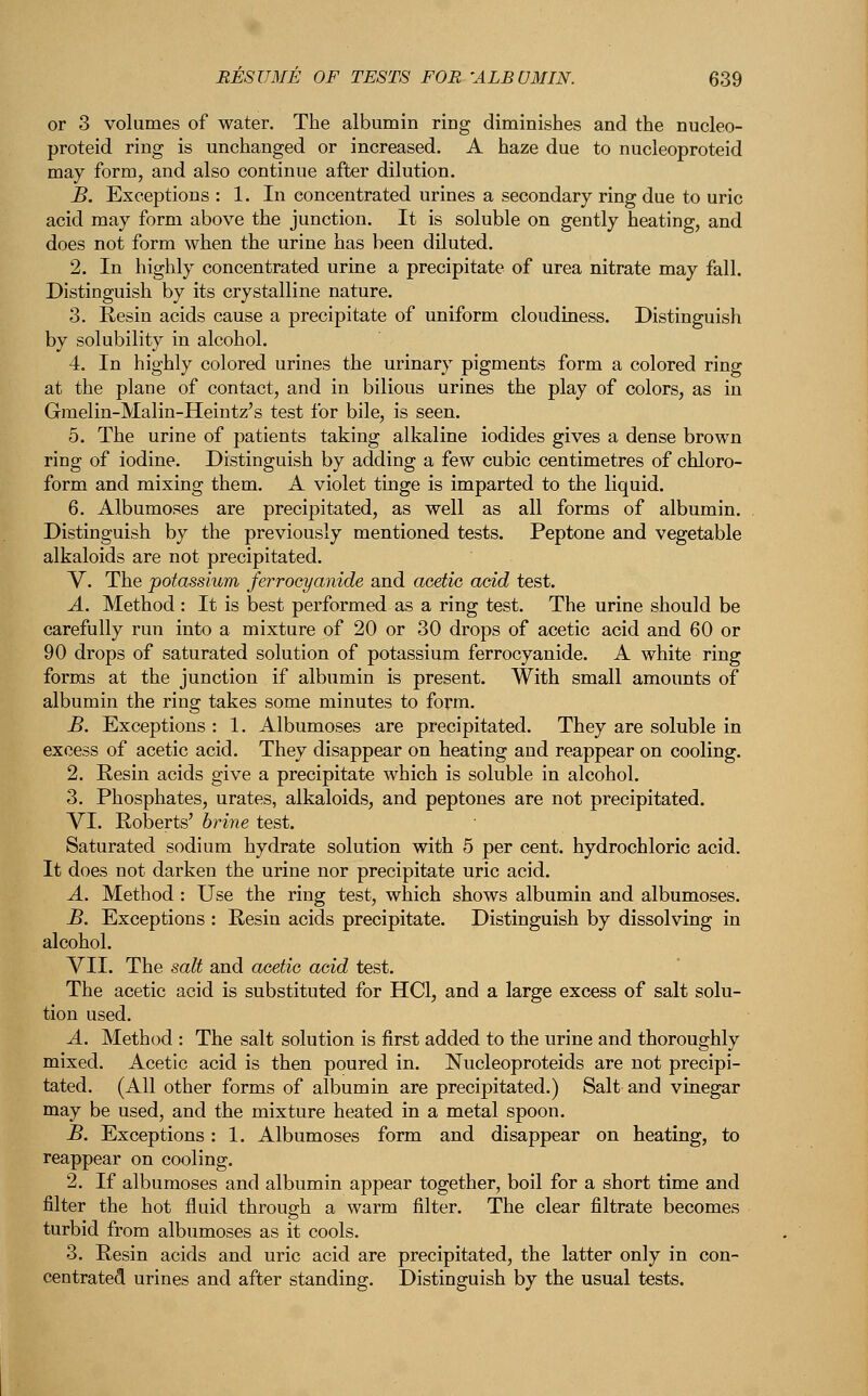 or 3 volumes of water. The albumin ring diminishes and the nucleo- proteid ring is unchanged or increased. A haze due to nucleoproteid may form, and also continue after dilution. B. Exceptions : 1. In concentrated urines a secondary ring due to uric acid may form above the junction. It is soluble on gently heating, and does not form when the urine has been diluted. 2. In highly concentrated urine a precipitate of urea nitrate may fall. Distinguish by its crystalline nature. 3. Resin acids cause a precipitate of uniform cloudiness. Distinguish by solubility in alcohol. 4. In highly colored urines the urinary pigments form a colored ring at the plane of contact, and in bilious urines the play of colors, as in Gmelin-Malin-Heintz's test for bile, is seen. 5. The urine of patients taking alkaline iodides gives a dense brown ring of iodine. Distinguish by adding a few cubic centimetres of chloro- form and mixing them. A violet tinge is imparted to the liquid. 6. Albumoses are precipitated, as well as all forms of albumin. Distinguish by the previously mentioned tests. Peptone and vegetable alkaloids are not precipitated. V. The potassium ferrooyanide and acetic acid test. A. Method : It is best performed as a ring test. The urine should be carefully run into a mixture of 20 or 30 drops of acetic acid and 60 or 90 drops of saturated solution of potassium ferrooyanide. A white ring forms at the junction if albumin is present. With small amounts of albumin the ring takes some minutes to form. B. Exceptions : 1. Albumoses are precipitated. They are soluble in excess of acetic acid. They disappear on heating and reappear on cooling. 2. Resin acids give a precipitate which is soluble in alcohol. 3. Phosphates, urates, alkaloids, and peptones are not precipitated. VI. Roberts' brine test. Saturated sodium hydrate solution with 5 per cent, hydrochloric acid. It does not darken the urine nor precipitate uric acid. A. Method : Use the ring test, which shows albumin and albumoses. B. Exceptions : Resin acids precipitate. Distinguish by dissolving in alcohol. VII. The salt and acetic acid test. The acetic acid is substituted for HC1, and a large excess of salt solu- tion used. A. Method : The salt solution is first added to the urine and thoroughly mixed. Acetic acid is then poured in. Nucleoproteids are not precipi- tated. (All other forms of albumin are precipitated.) Salt and vinegar may be used, and the mixture heated in a metal spoon. B. Exceptions: 1. Albumoses form and disappear on heating, to reappear on cooling. 2. If albumoses and albumin appear together, boil for a short time and filter the hot fluid through a warm filter. The clear filtrate becomes turbid from albumoses as it cools. 3. Resin acids and uric acid are precipitated, the latter only in con- centrated urines and after standing. Distinguish by the usual tests.