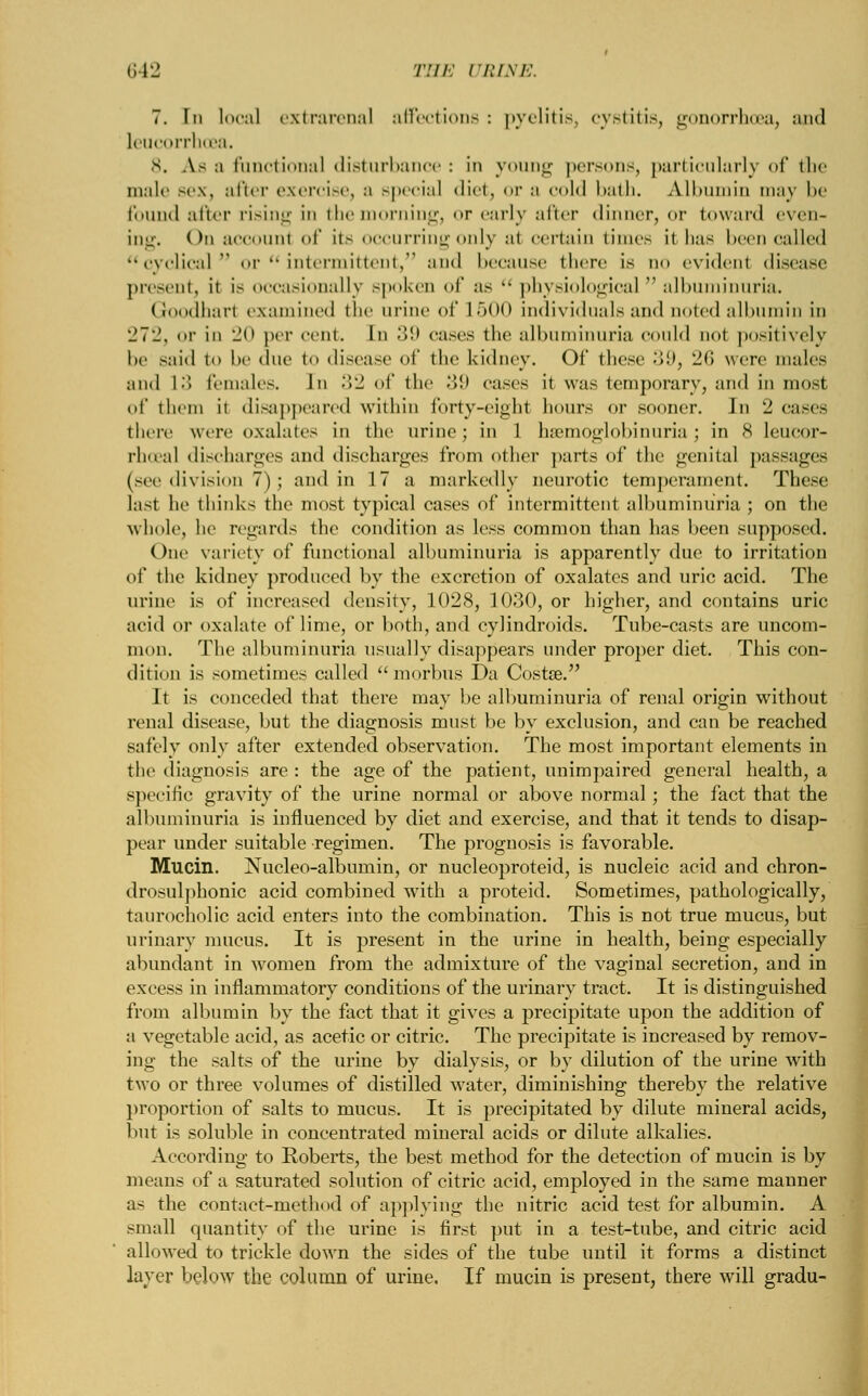 7. In local extrarenal affections : pyelitis, cystitis, gonorrhoea, :m<l leucorrhoea. 8. As a functional disturbance : in young persons, particularly of the male sex, after exercise, a special diet, or a *•«»1<J bath. Albumin mas be found after rising in themorning, or curly after dinner, or toward even- ing. On account of its occurring only al certain times it has been called cyclical or  intermittent, and because there is do evident disease present, it is occasionally spoken of as  physiological  albuminuria. Goodharl examined the urine of L500 individuals and noted albumin in 272, «>r in 20 per cent. In 39 cases the albuminuria could not positively he said to he due to disease of the kidney. Of these 39, 26 were males and 13 females. In .>■_! of the 39 cases it was temporary, and in mosl of them it disappeared within forty-eighl hours or sooner. Jn 2 cases there were oxalates in the urine; in l hemoglobinuria; in 8 leucor- rhoea! discharges and discharges from other part.- of the genital passages (see division 7); and in 17 a markedly neurotic temperament. These last he thinks the most typical cases of intermittent albuminuria ; on the whole1, he regards the condition as less common than lias heen supposed. One variety of functional albuminuria is apparently due to irritation of the kidney produced by the excretion of oxalates and uric acid. The urine is of increased density, 1028, 1030, or higher, and contains uric acid or oxalate of lime, or both, and cylindroids. Tube-casts are uncom- mon. The albuminuria usually disappears under proper diet. This con- dition is sometimes called morbus Da Costse. It is conceded that there may be albuminuria of renal origin without renal disease, but the diagnosis must be by exclusion, and can be reached safely only after extended observation. The most important elements in the diagnosis are : the age of the patient, unimpaired general health, a specific gravity of the urine normal or above normal; the fact that the albuminuria is influenced by diet and exercise, and that it tends to disap- pear under suitable regimen. The prognosis is favorable. Mucin. Nucleo-albumin, or nucleoproteid, is nucleic acid and chron- drosulphonic acid combined with a proteid. Sometimes, pathologically, taurocholic acid enters into the combination. This is not true mucus, but urinary mucus. It is present in the urine in health, being especially abundant in women from the admixture of the vaginal secretion, and in excess in inflammatory conditions of the urinary tract. It is distinguished from albumin by the fact that it gives a precipitate upon the addition of a vegetable acid, as acetic or citric. The precipitate is increased by remov- ing the salts of the urine by dialysis, or by dilution of the urine with two or three volumes of distilled water, diminishing thereby the relative proportion of salts to mucus. It is precipitated by dilute mineral acids, but is soluble in concentrated mineral acids or dilute alkalies. According to Roberts, the best method for the detection of mucin is by means of a saturated solution of citric acid, employed in the same manner as the contact-method of applying the nitric acid test for albumin. A small quantity of the urine is first put in a test-tube, and citric acid allowed to trickle down the sides of the tube until it forms a distinct layer below the column of urine. If mucin is present, there will gradu-