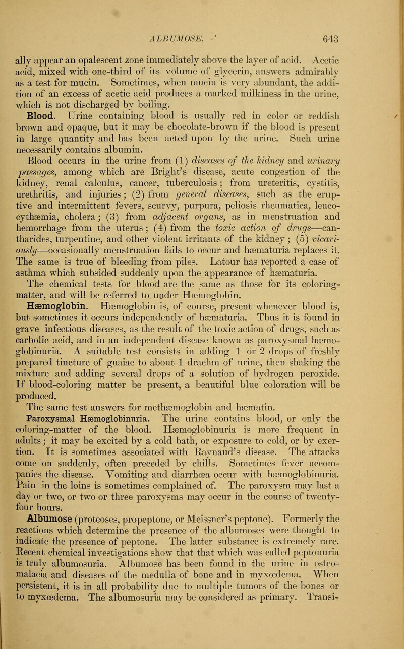 ally appear an opalescent zone immediately above the layer of acid. Acetic acid, mixed with one-third of its volume of glycerin, answers admirably as a test for mucin. Sometimes, when mucin is very abundant, the addi- tion of an excess of acetic acid produces a marked milkiness in the urine, which is not discharged by boiling. Blood. Urine containing blood is usually red in color or reddish brown and opaque, but it may be chocolate-brown if the blood is present in large quantity and has been acted upon by the urine. Such urine necessarily contains albumin. Blood occurs in the urine from (1) diseases of the kidney and urinary passages, among which are Bright's disease, acute congestion of the kidney, renal calculus, cancer, tuberculosis; from ureteritis, cystitis, urethritis, and injuries; (2) from general diseases, such as the erup- tive and intermittent fevers, scurvy, purpura, peliosis rheumatica, leuco- cythsemia, cholera; (3) from adjacent organs, as in menstruation and hemorrhage from the uterus; (4) from the toxic action of drugs—can- tharides, turpentine, and other violent irritants of the kidney; (5) vicari- ously—occasionally menstruation fails to occur and hematuria replaces it. The same is true of bleeding from piles. Latour has reported a case of asthma which subsided suddenly upon the appearance of hematuria. The chemical tests for blood are the same as those for its coloring- matter, and will be referred to under Haemoglobin. Haemoglobin. Haemoglobin is, of course, present whenever blood is, but sometimes it occurs independently of hematuria. Thus it is found in grave infectious diseases, as the result of the toxic action of drugs, such as carbolic acid, and in an independent disease known as paroxysmal hsemo- globinuria. A suitable test consists in adding 1 or 2 drops of freshly prepared tincture of guaiac to about 1 drachm of urine, then shaking the mixture and adding several drops of a solution of hydrogen peroxide. If blood-coloring matter be present, a beautiful blue coloration will be produced. The same test answers for methsemoglobin and hsematin. Paroxysmal Hsemoglobinuria. The urine contains blood, or only the coloring-matter of the blood. Hemoglobinuria is more frequent in adults; it may be excited by a cold bath, or exposure to cold, or by exer- tion. It is sometimes associated with Raynaud's disease. The attacks come on suddenly, often preceded by chills. Sometimes fever accom- panies the disease. Vomiting and diarrhoea occur with hsemoglobinuria. Pain in the loins is sometimes complained of. The paroxysm may last a day or two, or two or three paroxysms may occur in the course of twenty- four hours. Albumose (proteoses, propeptone, or Meissner's peptone). Formerly the reactions which determine the presence of the albumoses were thought to indicate the presence of peptone. The latter substance is extremely rare. Recent chemical investigations show that that which was called peptonuria is truly albumosuria. Albumose has been found in the urine in osteo- malacia and diseases of the medulla of bone and in myxoedema. When persistent, it is in all probability due to multiple tumors of the bones or to myxoedema. The albumosuria may be considered as primary. Transi-