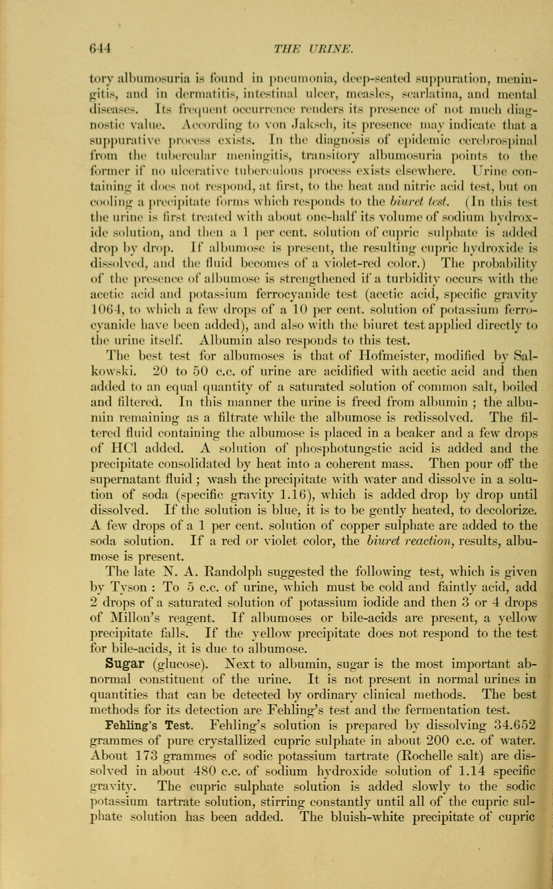 fcory albumosuria is found id pneumonia, deep-seated suppuration, menin- gitis, and in dermatitis, intestinal ulcer, measles, scarlatina, and mental diseases, [ts frequenl occurrence renders its presence of nol much diag- nostic value. A.ccording to von Jaksch, its presence may indicate that a suppurative process exists. In the diagnosis of epidemic cerebrospinal from the tubercular meningitis, transitory albumosuria points to the former if no ulcerative tuberculous process exists elsewhere. Urine con- taining it does not respond,a1 first, t<> the heal and nitric acid test, bu1 on cooling a precipitate forms which responds to the biwret test. (In this te-t the mini' is firsl treated with about one-half its volume of sodium hydrox- ide solution, and then a 1 per Cent. Solution of CUpric sulphate is added drop by drop. If albumose is present, the resulting cupric hydroxide is dissolved, and the fluid becomes of a violet-red color.) The probability ol* the presence of albumose is strengthened if a turbidity occurs with the acetic acid ami potassium ferrocyanide test (acetic acid, specific gravity lot; I, to which a few drops of a 10 per cent, solution of potassium ferro- cyanide have been added), and also with the biuret test applied directly to the urine itself. Albumin also responds to this test. The best test for albumoses is that of Hofmeister, modified by Sal- kowski. 20 to 50 c.c. of urine are acidified with acetic acid and then added to an equal quantity of a saturated solution of common salt, boiled and filtered. In this manner the urine is freed from albumin ; the albu- min remaining as a filtrate while the albumose is redissolved. The fil- tered fluid containing the albumose is placed in a beaker and a few drops of HC1 added. A solution of phosphotungstic acid is added and the precipitate consolidated by heat into a coherent mass. Then pour off the supernatant fluid ; wash the precipitate with water and dissolve in a solu- tion of soda (specific gravity 1.16), which is added drop by drop until dissolved. If the solution is blue, it is to be gently heated, to decolorize. A few drops of a 1 per cent, solution of copper sulphate are added to the soda solution. If a red or violet color, the biuret reaction, results, albu- mose is present. The late N. A. Eandolpli suggested the following test, which is given by Tyson : To 5 c.c. of urine, which must be cold and faintly acid, add 2 drops of a saturated solution of potassium iodide and then 3 or 4 drops of Millon's reagent. If albumoses or bile-acids are present, a yellow precipitate falls. If the yellow precipitate does not respond to the test for bile-acids, it is due to albumose. Sugar (glucose). Next to albumin, sugar is the most important ab- normal constituent of the urine. It is not present in normal urines in quantities that can be detected by ordinary clinical methods. The best methods for its detection are Fehling's test and the fermentation test. Fehling's Test. Fehling's solution is prepared by dissolving 34.652 grammes of pure crystallized cupric sulphate in about 200 c.c. of water. About 173 grammes of sodic potassium tartrate (Rochelle salt) are dis- solved in about 480 c.c. of sodium hydroxide solution of 1.14 specific gravity. The cupric sulphate solution is added slowly to the sodic potassium tartrate solution, stirring constantly until all of the cupric sul- phate solution has been added. The bluish-white precipitate of cupric