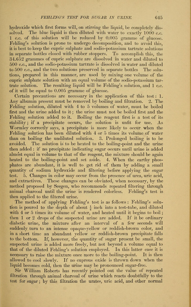 hydroxide which first forms will, on stirring the liquid, be completely dis- solved. The blue liquid is then diluted with water to exactly 1000 c.c. 1 c.c. of this solution will be reduced by 0.005 gramme of glucose. Fehling's solution is prone to undergo decomposition, and to avoid this, it is best to keep the cupric sulphate and sodio-potassium tartrate solutions in separate bottles closed with rubber stoppers. To accomplish this, the 34.652 grammes of cupric sulphate are dissolved in water and diluted to 500 c.c, and the sodio-potassium tartrate is dissolved in water and diluted to 500 c.c, and the two solutions preserved in separate bottles The solu- tions, prepared in this manner, are used by mixing one volume of the cupric sulphate solution with an equal volume of the sodio-potassium tar- trate solution. The resulting liquid will be Fehling's solution, and 1 c.c of it will be equal to 0.005 gramme of glucose. Certain precautions are necessary in the application of this test: 1. Any albumin present must be removed by boiling and filtration. 2. The Fehling solution, diluted with 4 to 5 volumes of water, must be boiled first and the urine added to it; the urine must not be boiled first and the Fehling solution added to it. Boiling the reagent first is a test of its stability; if a precipitate occurs, the solution is unfit for use. As Wormley correctly says, a precipitate is more likely to occur when the Fehling solution has been diluted with 4 or 5 times its volume of water than on boiling the undiluted solution. 3. Prolonged boiling is to be avoided. The solution is to be heated to the boiling-point and the urine then added : if no precipitate indicating sugar occurs until urine is added almost equal in volume to that of the reagent, the mixture should be again heated to the boiling-point and set aside. 4. When the earthy phos- phates are abundant, it is well to get rid of them by adding a small quantity of sodium hydroxide and filtering before applying the sugar test. 5. Changes in color may occur from the presence of urea, uric acid, and extractives. These changes can be obviated, when necessary, by the method proposed by Seegen, who recommends repeated filtering through animal charcoal until the urine is rendered colorless. Fehling's test is then applied to the filtered urine. The method of applying Fehling's test is as follows : Fehling's solu- tion is poured to the depth of about 1 inch into a test-tube, and diluted with 4 or 5 times its volume of water, and heated until it begins to boil; then 1 or 2 drops of the suspected urine are added. If it be ordinary diabetic urine, the mixture after an interval of a few seconds will suddenly turn to an intense opaque-yellow or reddish-brown color, and in a short time an abundant yellow or reddish-brown precipitate falls to the bottom. If, however, the quantity of sugar present be small, the suspected urine is added more freely, but not beyond a volume equal to that of the diluted Fehling's solution employed. In this latter case it is necessary to raise the mixture once more to the boiling-point. It is then allowed to cool slowly. If no cuprous oxide is thrown down when the liquid becomes cold, then the urine may be pronounced sugar-free. Sir William Roberts has recently pointed out the value of repeated filtration through animal charcoal of urine which reacts doubtfully to the test for sugar; by this filtration the urates, uric acid, and other normal