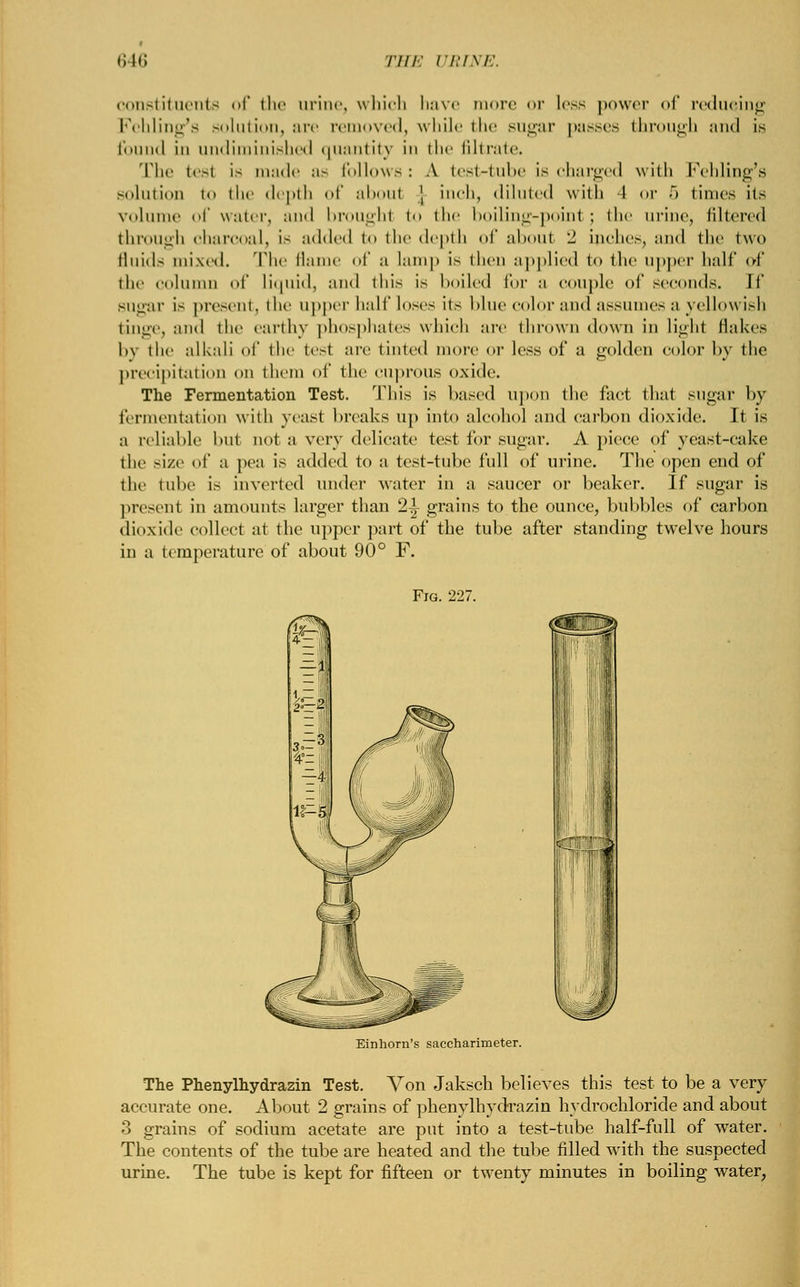 constituents <>l the ui Fehling's solution, an found in undiminished The test is made i solution to the depth ie, which have more or less power of reducing removed, while the sugar passes through and is [uantity in the filtrate, follows: A test-tube is charged with Fehling's of about \ inch, diluted with I or 5 limes its liinic of water, and brought to the boiling-point; the urine, filtered through charcoal, is added to the depth of about 2 inches, and the two fluids mixed. The flame of a lamp is then applied t<> the upper hall' of the column of liquid, and this is boiled for a couple of seconds. If sugar is present, the upper half loses its blue color and assumes a yellowish tinge, and the earthy phosphates which are thrown down in light Hakes by the alkali of the te.-t are tinted more or less of a golden color by the precipitation on them of the CUprOUS oxide. The Fermentation Test. This is based upon the fact that sugar by fermentation with yeast breaks up into alcohol and carbon dioxide. It is a reliable hut not a very delicate test for sugar. A piece of yeast-cake the size of a pea is added to a test-tube full of urine. The open end of the lube is inverted under water in a saucer or beaker. If sugar is present in amounts larger than 2-i- grains to the ounce, bubbles of carbon dioxide collect at the upper part of the tube after standing twelve hours in a temperature of about 90° F. Fjg. 227. Einhorn's saccharimeter. The Phenylhydrazin Test. Von Jaksch believes this test to be a very accurate one. About 2 grains of phenylhydrazin hydrochloride and about 3 grains of sodium acetate are put into a test-tube half-full of water. The contents of the tube are heated and the tube filled with the suspected urine. The tube is kept for fifteen or twenty minutes in boiling water,