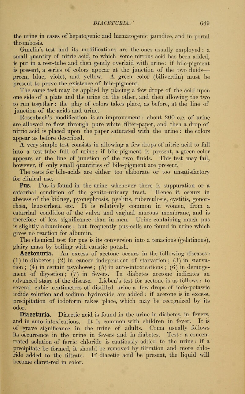 the urine in cases of hepatogenic and hematogenic jaundice, and in portal thrombosis. Gmelin's test and its modifications are the ones usually employed : a small quantity of nitric acid, to which some nitrous acid has been added, is put in a test-tube and then gently overlaid with urine: if bile-pigment is present, a series of colors appear at the junction of the two fluids— green, blue, violet, and yellow. A green color (biliverdin) must be present to prove the existence of bile-pigment. The same test may be applied by placing a few drops of the acid upon one side of a plate and the urine on the other, and then allowing the two to run together: the play of colors takes place, as before, at the line of junction of the acids and urine. Rosenbach's modification is an improvement: about 200 c.c. of urine are allowed to flow through pure white filter-paper, and then a drop of nitric acid is placed upon the paper saturated with the urine : the colors appear as before described. A very simple test consists in allowing a few drops of nitric acid to fall into a test-tube full of urine : if bile-pigment is present, a green color appears at the line of junction of the two fluids. This test may fail, however, if only small quantities of bile-pigment are present. The tests for bile-acids are either too elaborate or too unsatisfactory for clinical use. Pus. Pus is found in the urine whenever there is suppuration or a catarrhal condition of the genito-urinary tract. Hence it occurs in abscess of the kidney, pyonephrosis, pyelitis, tuberculosis, cystitis, gonor- rhoea, leucorrhcea, etc. It is relatively common in women, from a catarrhal condition of the vulva and vaginal mucous membrane, and is therefore of less significance than in men. Urine containing much pus is slightly albuminous; but frequently pus-cells are found in urine which gives no reaction for albumin. The chemical test for pus is its conversion into a tenacious (gelatinous), glairy mass by boiling with caustic potash. Acetonuria. An excess of acetone occurs in the following diseases : (1) in diabetes; (2) in cancer independent of starvation; (3) in starva- tion ; (4) in certain psychoses ; (5) in auto-intoxications ; (6) in derange- ment of digestion; (7) in fevers. In diabetes acetone indicates an advanced stage of the disease. Lieben's test for acetone is as follows : to several cubic centimetres of distilled urine a few drops of iodo-potassic iodide solution and sodium hydroxide are added : if acetone is in excess, precipitation of iodoform takes place, which may be recognized by its odor. Diaceturia. Diacetic acid is found in the urine in diabetes, in fevers, and in auto-intoxications. It is common with children in fever. It is of grave significance in the urine of adults. Coma usually follows its occurrence in the urine in fevers and in diabetes. Test: a concen- trated solution of ferric chloride is cautiously added to the urine : if a precipitate be formed, it should be removed by filtration and more chlo- ride added to the filtrate. If diacetic acid be present, the liquid will become claret-red in color.