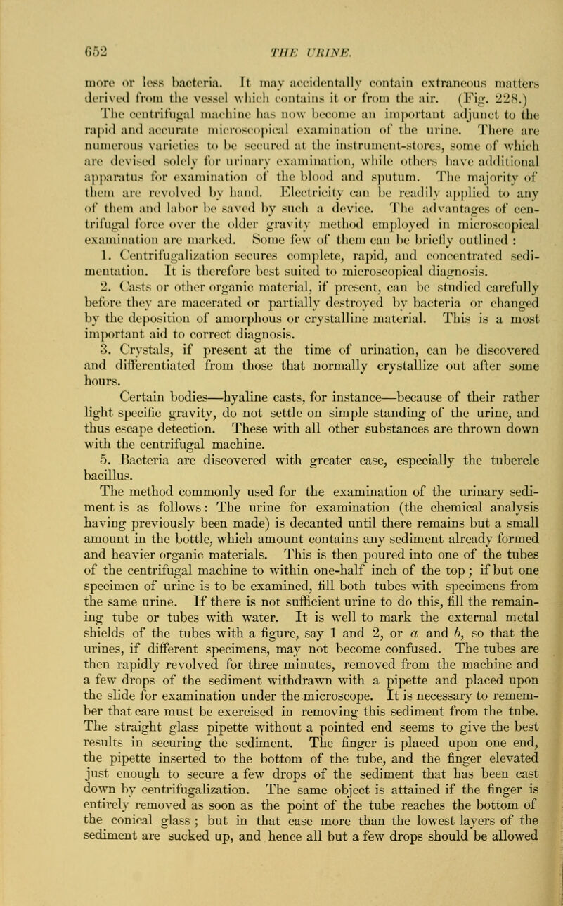 more or Less bacteria. I) may accidentally contain extraneous matters derived from the vessel which contains it <>r from the air. (Fig. 228.) The centrifugal machine has now become an important adjunct to the rapid and accurate microscopical examination of the urine. There are numerous varieties to be secured at the instrument-stores, some of which are devised solely for urinary examination, while others have additional apparatus Tor examination of the blood and sputum. The majority of them arc revolved by hand. Electricity can be readily applied to any of them and labor be saved by such a device. The advantages of cen- trifugal force over the older gravity method employed in microscopical examination are marked. Some few of them can be briefly outlined : 1. Centrifugalization secures complete, rapid, and concentrated sedi- mentation. It is therefore best suited to microscopical diagnosis. 2. Casts or other organic material, if present, can be studied carefully before they are macerated or partially destroyed by bacteria or changed by the deposition of amorphous or crystalline material. This is a most important aid to correct diagnosis. 3. Crystals, if present at the time of urination, can be discovered and diiferentiated from those that normally crystallize out after some hours. Certain bodies—hyaline casts, for instance—because of their rather light specific gravity, do not settle on simple standing of the urine, and thus escape detection. These with all other substances are thrown down with the centrifugal machine. 5. Bacteria are discovered with greater ease, especially the tubercle bacillus. The method commonly used for the examination of the urinary sedi- ment is as follows: The urine for examination (the chemical analysis having previously been made) is decanted until there remains but a small amount in the bottle, which amount contains any sediment already formed and heavier organic materials. This is then poured into one of the tubes of the centrifugal machine to within one-half inch of the top; if but one specimen of urine is to be examined, fill both tubes with specimens from the same urine. If there is not sufficient urine to do this, fill the remain- ing tube or tubes with water. It is well to mark the external metal shields of the tubes with a figure, say 1 and 2, or a and b, so that the urines, if different specimens, may not become confused. The tubes are then rapidly revolved for three minutes, removed from the machine and a few drops of the sediment withdrawn with a pipette and placed upon the slide for examination under the microscope. It is necessary to remem- ber that care must be exercised in removing this sediment from the tube. The straight glass pipette without a pointed end seems to give the best results in securing the sediment. The finger is placed upon one end, the pipette inserted to the bottom of the tube, and the finger elevated just enough to secure a few drops of the sediment that has been cast down by centrifugalization. The same object is attained if the finger is entirely removed as soon as the point of the tube reaches the bottom of the conical glass ; but in that case more than the lowest layers of the sediment are sucked up, and hence all but a few drops should be allowed