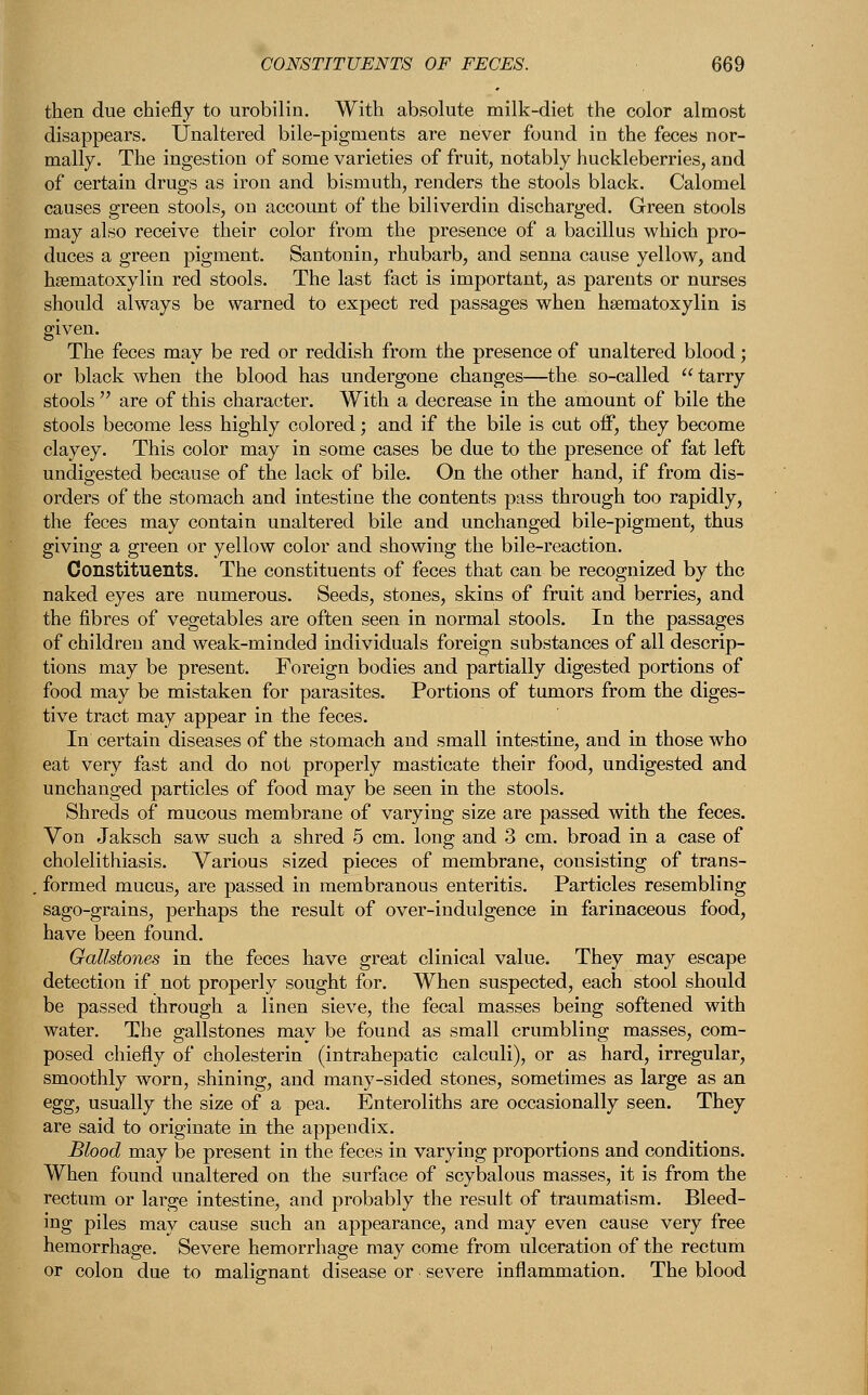 then due chiefly to urobilin. With absolute milk-diet the color almost disappears. Unaltered bile-pigments are never found in the feces nor- mally. The ingestion of some varieties of fruit, notably huckleberries, and of certain drugs as iron and bismuth, renders the stools black. Calomel causes green stools, on account of the biliverdin discharged. Green stools may also receive their color from the presence of a bacillus which pro- duces a green pigment. Santonin, rhubarb, and senna cause yellow, and hseniatoxylin red stools. The last fact is important, as parents or nurses should always be warned to expect red passages when hsematoxylin is given. The feces may be red or reddish from the presence of unaltered blood; or black when the blood has undergone changes—the so-called  tarry stools  are of this character. With a decrease in the amount of bile the stools become less highly colored; and if the bile is cut off, they become clayey. This color may in some cases be due to the presence of fat left undigested because of the lack of bile. On the other hand, if from dis- orders of the stomach and intestine the contents pass through too rapidly, the feces may contain unaltered bile and unchanged bile-pigment, thus giving a green or yellow color and showing the bile-reaction. Constituents. The constituents of feces that can be recognized by the naked eyes are numerous. Seeds, stones, skins of fruit and berries, and the fibres of vegetables are often seen in normal stools. In the passages of children and weak-minded individuals foreign substances of all descrip- tions may be present. Foreign bodies and partially digested portions of food may be mistaken for parasites. Portions of tumors from the diges- tive tract may appear in the feces. In certain diseases of the stomach and small intestine, and in those who eat very fast and do not properly masticate their food, undigested and unchanged particles of food may be seen in the stools. Shreds of mucous membrane of varying size are passed with the feces. Von Jaksch saw such a shred 5 cm. long and 3 cm. broad in a case of cholelithiasis. Various sized pieces of membrane, consisting of trans- . formed mucus, are passed in membranous enteritis. Particles resembling sago-grains, perhaps the result of over-indulgence in farinaceous food, have been found. Gallstones in the feces have great clinical value. They may escape detection if not properly sought for. When suspected, each stool should be passed through a linen sieve, the fecal masses being softened with water. The gallstones may be found as small crumbling masses, com- posed chiefly of cholesterin (intrahepatic calculi), or as hard, irregular, smoothly worn, shining, and many-sided stones, sometimes as large as an egg, usually the size of a pea. Enteroliths are occasionally seen. They are said to originate in the appendix. Blood may be present in the feces in varying proportions and conditions. When found unaltered on the surface of scybalous masses, it is from the rectum or large intestine, and probably the result of traumatism. Bleed- ing piles may cause such an appearance, and may even cause very free hemorrhage. Severe hemorrhage may come from ulceration of the rectum or colon due to malignant disease or severe inflammation. The blood