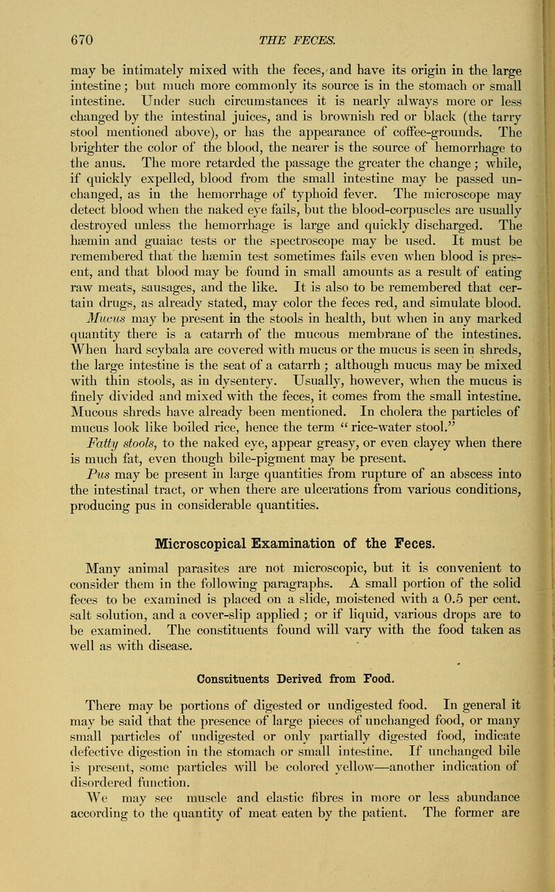 may be intimately mixed with the feces, and have its origin in the large intestine; but much more commonly its source is in the stomach or small intestine. Under such circumstances it is nearly always more or less changed by the intestinal juices, and is brownish red or black (the tarry stool mentioned above), or has the appearance of coffee-grounds. The brighter the color of the blood, the nearer is the source of hemorrhage to the anus. The more retarded the passage the greater the change; while, if quickly expelled, blood from the small intestine may be passed un- changed, as in the hemorrhage of typhoid fever. The microscope may detect blood when the naked eye fails, but the blood-corpuscles are usually destroyed unless the hemorrhage is large and quickly discharged. The hsemin and guaiac tests or the spectroscope may be used. It must be remembered that the hsemin test sometimes fails even when blood is pres- ent, and that blood may be found in small amounts as a result of eating raw meats, sausages, and the like. It is also to be remembered that cer- tain drugs, as already stated, may color the feces red, and simulate blood. Mucus may be present in the stools in health, but when in any marked quantity there is a catarrh of the mucous membrane of the intestines. When hard scybala are covered with mucus or the mucus is seen in shreds, the large intestine is the seat of a catarrh ; although mucus may be mixed with thin stools, as in dysentery. Usually, however, when the mucus is finely divided and mixed with the feces, it comes from the small intestine. Mucous shreds have already been mentioned. In cholera the particles of mucus look like boiled rice, hence the term  rice-water stool. Fatty stools, to the naked eye, appear greasy, or even clayey when there is much fat, even though bile-pigment may be present. Pus may be present in large quantities from rupture of an abscess into the intestinal tract, or when there are ulcerations from various conditions, producing pus in considerable quantities. Microscopical Examination of the Feces. Many animal parasites are not microscopic, but it is convenient to consider them in the following paragraphs. A small portion of the solid feces to be examined is placed on a slide, moistened with a 0.5 per cent, salt solution, and a cover-slip applied; or if liquid, various drops are to be examined. The constituents found will vary with the food taken as well as with disease. Constituents Derived from Food. There may be portions of digested or undigested food. In general it may be said that the presence of large pieces of unchanged food, or many small particles of undigested or only partially digested food, indicate defective digestion in the stomach or small intestine. If unchanged bile is present, some particles will be colored yellow—another indication of disordered function. We may see muscle and elastic fibres in more or less abundance according to the quantity of meat eaten by the patient. The former are