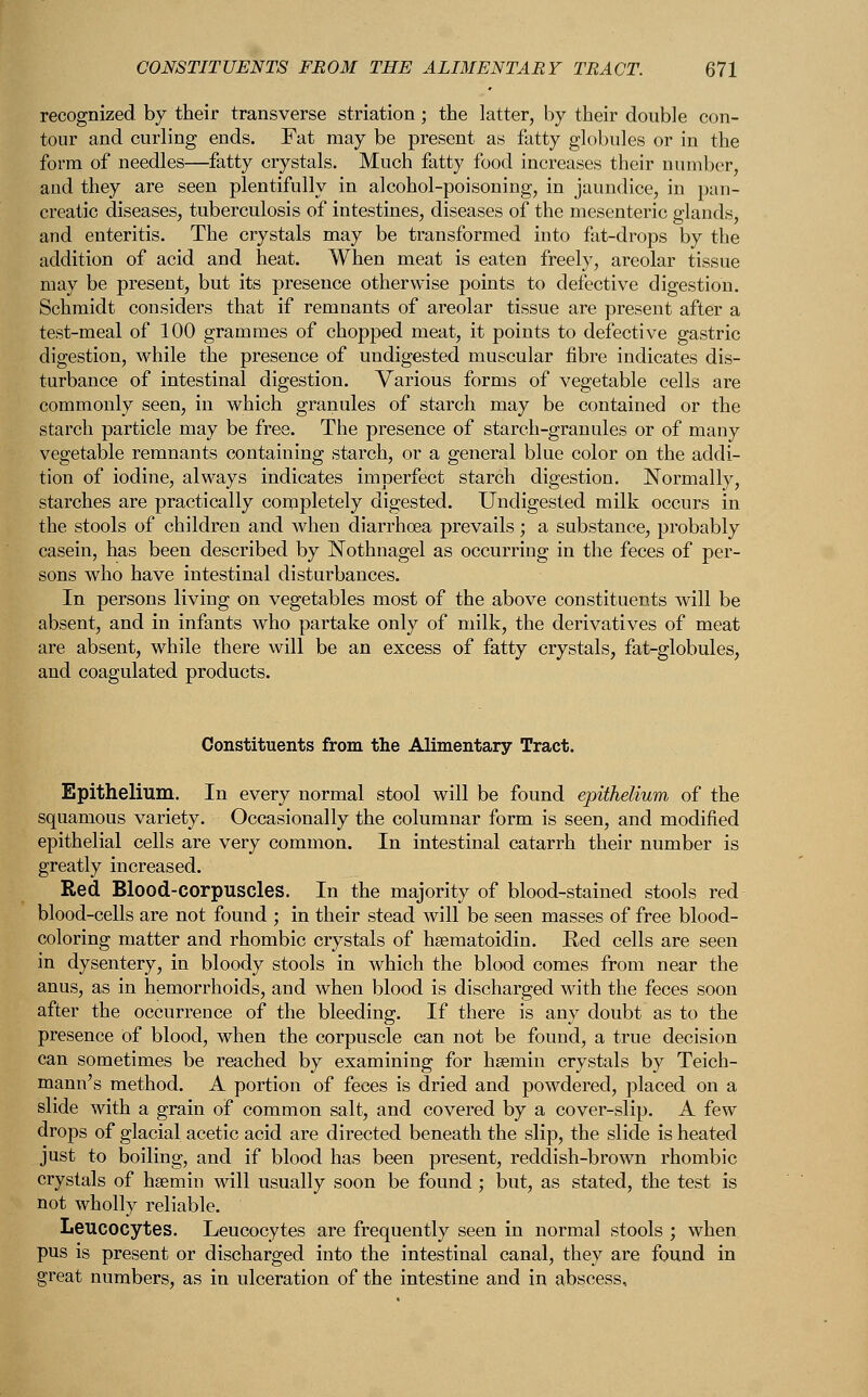 recognized by their transverse striation; the latter, by their double con- tour and curling ends. Fat may be present as fatty globules or in the form of needles—fatty crystals. Much fatty food increases their number, and they are seen plentifully in alcohol-poisoning, in jaundice, in pan- creatic diseases, tuberculosis of intestines, diseases of the mesenteric glands, and enteritis. The crystals may be transformed into fat-drops by the addition of acid and heat. When meat is eaten freely, areolar tissue may be present, but its presence otherwise points to defective digestion. Schmidt considers that if remnants of areolar tissue are present after a test-meal of 100 grammes of chopped meat, it points to defective gastric digestion, while the presence of undigested muscular fibre indicates dis- turbance of intestinal digestion. Various forms of vegetable cells are commonly seen, in which granules of starch may be contained or the starch particle may be free. The presence of starch-granules or of many vegetable remnants containing starch, or a general blue color on the addi- tion of iodine, always indicates imperfect starch digestion. Normally, starches are practically completely digested. Undigested milk occurs in the stools of children and when diarrhoea prevails; a substance, probably casein, has been described by Nothnagel as occurring in the feces of per- sons who have intestinal disturbances. In persons living on vegetables most of the above constituents will be absent, and in infants who partake only of milk, the derivatives of meat are absent, while there will be an excess of fatty crystals, fat-globules, and coagulated products. Constituents from the Alimentary Tract. Epithelium. In every normal stool will be found epithelium of the squamous variety. Occasionally the columnar form is seen, and modified epithelial cells are very common. In intestinal catarrh their number is greatly increased. Red Blood-corpuscles. In the majority of blood-stained stools red blood-cells are not found ; in their stead will be seen masses of free blood- coloring matter and rhombic crystals of hsematoidin. Eed cells are seen in dysentery, in bloody stools in which the blood comes from near the anus, as in hemorrhoids, and when blood is discharged with the feces soon after the occurrence of the bleeding. If there is any doubt as to the presence of blood, when the corpuscle can not be found, a true decision can sometimes be reached by examining for hsemin crystals by Teich- mann's method. A portion of feces is dried and powdered, placed on a slide with a grain of common salt, and covered by a cover-slip. A few drops of glacial acetic acid are directed beneath the slip, the slide is heated just to boiling, and if blood has been present, reddish-brown rhombic crystals of haemin will usually soon be found ; but, as stated, the test is not wholly reliable. Leucocytes. Leucocytes are frequently seen in normal stools ; when pus is present or discharged into the intestinal canal, they are found in great numbers, as in ulceration of the intestine and in abscess,