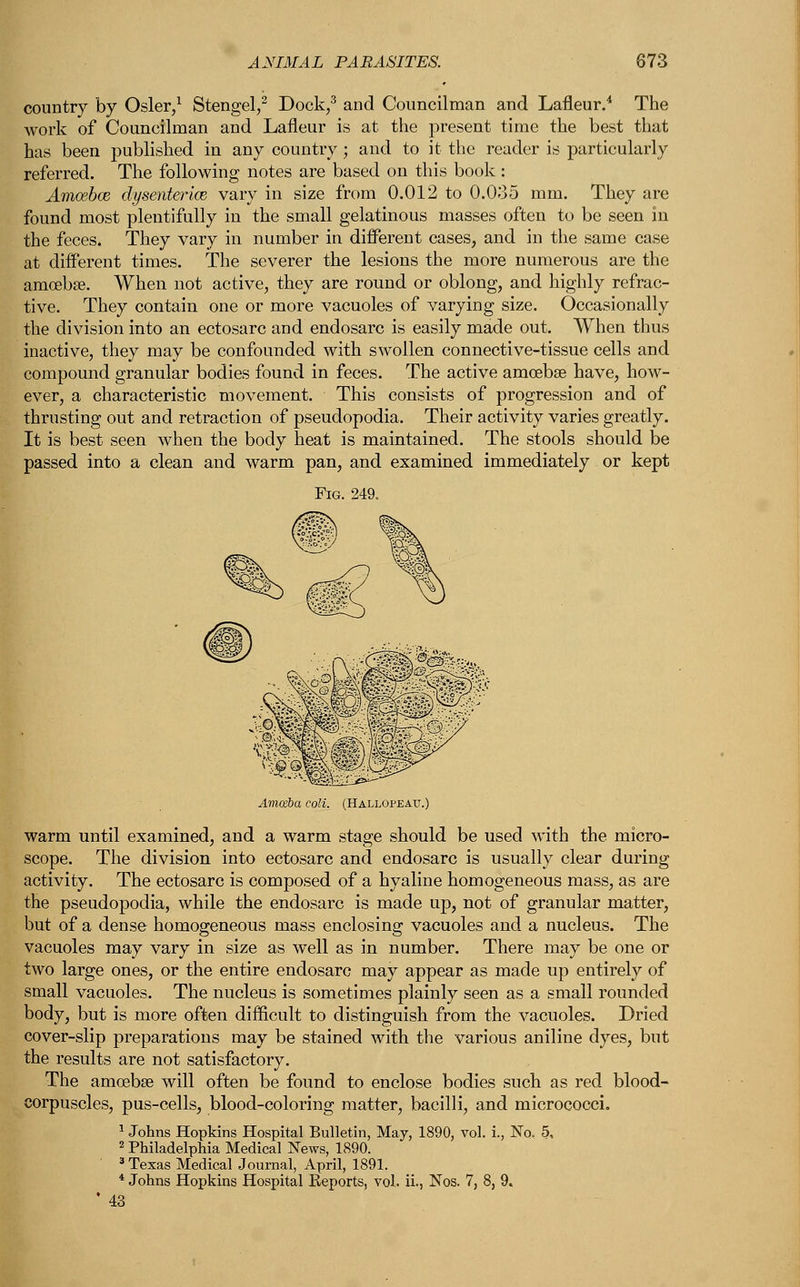 country by Osier,1 Stengel,2 Dock,3 and Councilman and Lafleur.4 The work of Councilman and Lafleur is at the present time the best that has been published in any country ; and to it the reader is particularly referred. The following notes are based on this book: Amoebae dysenteries vary in size from 0.012 to 0.035 mm. They are found most plentifully in the small gelatinous masses often to be seen in the feces. They vary in number in different cases, and in the same case at different times. The severer the lesions the more numerous are the amoeba?. When not active, they are round or oblong, and highly refrac- tive. They contain one or more vacuoles of varying size. Occasionally the division into an ectosarc and endosarc is easily made out. When thus inactive, they may be confounded with swollen connective-tissue cells and compound granular bodies found in feces. The active amoebae have, how- ever, a characteristic movement. This consists of progression and of thrusting out and retraction of pseudopodia. Their activity varies greatly. It is best seen when the body heat is maintained. The stools should be passed into a clean and warm pan, and examined immediately or kept Fig. 249. Amoeba coli. (Hall< warm until examined, and a warm stage should be used with the micro- scope. The division into ectosarc and endosarc is usually clear during activity. The ectosarc is composed of a hyaline homogeneous mass, as are the pseudopodia, while the endosarc is made up, not of granular matter, but of a dense homogeneous mass enclosing vacuoles and a nucleus. The vacuoles may vary in size as well as in number. There may be one or two large ones, or the entire endosarc may appear as made up entirely of small vacuoles. The nucleus is sometimes plainly seen as a small rounded body, but is more often difficult to distinguish from the vacuoles. Dried cover-slip preparations may be stained with the various aniline dyes, but the results are not satisfactory. The amoeba? will often be found to enclose bodies such as red blood- corpuscles, pus-cells, blood-coloring matter, bacilli, and micrococci. 1 Johns Hopkins Hospital Bulletin, May, 1890, vol. i., No. 5, 2 Philadelphia Medical News, 1890. 3 Texas Medical Journal, April, 1891. 4 Johns Hopkins Hospital Reports, vol. ii., Nos. 7, 8, 9. ' 43