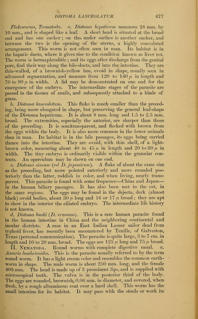 Flukeioorms, Trematoda. a. Distoma hepaticum measures 28 mm. by 10 mm., and is shaped like a leaf. A short head is situated at the broad end and has one sucker; on the. under surface is another sucker, and between the two is the opening of the uterus, a highly convoluted arrangement. This worm is not often seen in man. Its habitat is in the hapatic ducts, where it gives rise to the condition known as liver rot. The worm is hermaphroditic ; and its eggs after discharge from the genital pore, find their way along the bile-ducts, and into the intestine. They are ' thin-walled, of a brownish-yellow hue, ovoid in shape, usually seen in advanced segmentation, and measure from 120 to 140// in length and 70 to 90// in width. A lid may be demonstrated on one end for the emergence of the embryo. The intermediate stages of the parasite are passed in the tissues of snails, and subsequently attached to a blade of grass. b. Distoma lanceolatum. This fluke is much smaller than the preced- ing, being more elongated in shape, but preserving the general leaf-shape of the Distoma hepaticum. It is about 8 mm. long and 1.5 to 2.5 mm. broad. The extremities, especially the anterior, are sharper than those of the preceding. It is semitransparent, and flecked with brown from the eggs within the body. It is also more common in the lower animals than in man. Its habitat is in the bile passages, its eggs being carried thence into the intestine. They are ovoid, with thin shell, of a light- brown color, measuring about 40 to 45 p in length and 20 to 30 p in width. The tiny embryo is ordinarily visible within the granular con- tents. An operculum may be shown on one end. c. Distoma sinense (vel D. japonicum). A fluke of about the same size as the preceding, but more pointed anteriorly and more rounded pos- teriorly than the latter, reddish in color, and when living, nearly trans- parent. This parasite is found with some frequence—China and Japan— in the human biliary passages. It has also been met in the cat, in the same regions. The eggs may be found in the dejecta, dark (almost black) ovoid bodies, about 30 p. long and 16 or 17 p broad; they are apt to show in the interior the ciliated embryo. The intermediate life history is not known. d. Distoma buski (D. crassum). This is a rare human parasite found in the human intestine in China and the neighboring continental and insular districts. A case in an East Indian Lascar sailor dead from typhoid fever, has recently been encountered by Tenille, of Galveston, Texas (personal communication). The parasite is quite large, 3 to 7 cm. in length and 10 to 20 mm. broad. The eggs are 125 p long and 75 p broad. II. Nematoda. Round worms with complete digestive canal. a. Ascaris lumbricoidex. This is the parasite usually referred to by the term round worm. It has a light cream color and resembles the common earth- worm in shape. The male worm is about 250 mm. long, and the female 400 mm. The head is made up of 3 prominent lips, and is supplied with microscopical teeth. The.vulva is in the posterior third of the body. The eggs are rounded, brownish, 0.06 mm. in diameter, and covered, when fresh, by a rough albuminous coat over a hard shell. This worm has the small intestine for its habitat. It may pass with the stools or work its