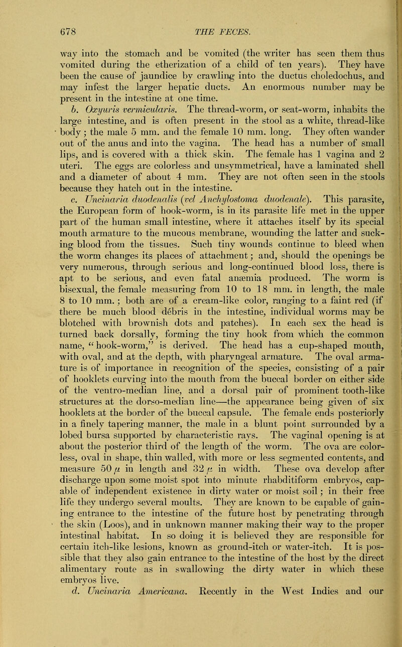 way into the stomach and be vomited (the writer has seen them thus vomited during the etherization of a child of ten years). They have been the cause of jaundice by crawling into the ductus choledochus, and may infest the larger hepatic ducts. An enormous number may be present in the intestine at one time. b. Oxyuris vermicularis. The thread-worm, or seat-worm, inhabits the large intestine, and is often present in the stool as a white, thread-like • body; the male 5 mm. and the female 10 mm. long. They often wander out of the anus and into the vagina. The head has a number of small lips, and is covered with a thick skin. The female has 1 vagina and 2 uteri. The eggs are colorless and unsymmetrical, have a laminated shell and a diameter of about 4 mm. They are not often seen in the stools because they hatch out in the intestine. c. Uncinaria duodenalis (yd Anchylostoma duodenale). This parasite, the European form of hook-worm, is in its parasite life met in the upper part of the human small intestine, where it attaches itself by its special mouth armature to the mucous membrane, wounding the latter and suck- ing blood from the tissues. Such tiny wounds continue to bleed when the worm changes its places of attachment; and, should the openings be very numerous, through serious and long-continued blood loss, there is apt to be serious, and even fatal anaemia produced. The worm is bisexual, the female measuring from 10 to 18 mm. in length, the male 8 to 10 mm.; both are of a cream-like color, ranging to a faint red (if there be much blood debris in the intestine, individual worms may be blotched with brownish dots and patches). In each sex the head is turned back dorsally, forming the tiny hook from which the common name, hook-worm, is derived. The head has a cup-shaped mouth, with oval, and at the depth, with pharyngeal armature. The oval arma- ture is of importance in recognition of the species, consisting of a pair of hooklets curving into the mouth from the buccal border on either side of the ventro-median line, and a dorsal pair of prominent tooth-like structures at the dorso-median line—the appearance being given of six hooklets at the border of the buccal capsule. The female ends posteriorly in a finely tapering manner, the male in a blunt point surrounded by a lobed bursa supported by characteristic rays. The vaginal opening is at about the posterior third of the length of the worm. The ova are color- less, oval in shape, thin walled, with more or less segmented contents, and measure 50 ft in length and 32 ft in width. These ova develop after discharge upon some moist spot into minute rhabditiform embryos, cap- able of independent existence in dirty water or moist soil; in their free life they undergo several moults. They are known to be capable of gain- ing entrance to the intestine of the future host by penetrating through the skin (Loos), and in unknown manner making their way to the proper intestinal habitat. In so doing it is believed they are responsible for certain itch-like lesions, known as ground-itch or water-itch. It is pos- sible that they also gain entrance to the intestine of the host by the direct alimentary route as in swallowing the dirty water in which these embryos live. d. Uncinaria Americana. Recently in the West Indies and our