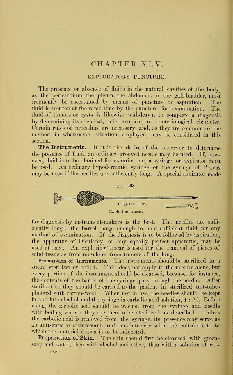 CHAPTER XLV. EXPLORATOKY PUNCTURE. The presence or absence of fluids in the natural cavities of the body, as the pericardium, the pleura, the abdomen, or the gall-bladder, must frequently be ascertained by means of puncture or aspiration. The fluid is secured at the same time by the puncture for examination. The fluid of tumors or cysts is likewise withdrawn to complete a diagnosis by determining its chemical, microscopical, or bacteriological character. Certain rules of procedure are necessary, and, as they are common to the method in whatsoever situation employed, may be considered in this section. The Instruments. If it is the desire of the observer to determine the presence of fluid, an ordinary grooved needle may be used. If, how- ever, fluid is to be obtained for examination, a syringe or aspirator must be used. An ordinary hypodermatic syringe, or the syringe of Pravaz may be used if the needles are sufficiently long. A special aspirator made GTIEMANN-CII.WV. Exploring trocar. for diagnosis by instrument-makers is the best. The needles are suffi- ciently long; the barrel large enough to hold sufficient fluid for any method of examination. If the diagnosis is to be followed by aspiration, the apparatus of Dieulafoy, or any equally perfect apparatus, may be used at once. An exploring trocar is used for the removal of pieces of solid tissue as from muscle or from tumors of the lung. Preparation of Instruments. The instruments should be sterilized in a steam sterilizer or boiled. This does not apply to the needles alone, but every portion of the instrument should be cleansed, because, for instance, the contents of the barrel of the syringe pass through the needle. After sterilization they should be carried to the patient in sterilized test-tubes plugged with cotton-wool. When not in use, the needles should be kept in absolute alcohol and the syringe in carbolic acid solution, 1 : 20. Before using, the carbolic acid should be washed from the syringe and needle with boiling water; they are then to be sterilized as described. Unless the carbolic acid is removed from the syringe, its presence may serve as an antiseptic or disinfectant, and thus interfere with the culture-tests to which the material drawn is to be subjected. Preparation of Skin. The skin should first be cleansed with green- soap and water, then with alcohol and ether, then with a solution of car-