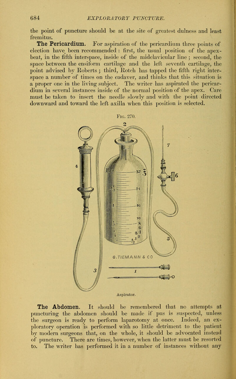 the point of puncture should be at the site of greatest dulness and least fremitus. The Pericardium. For aspiration of the pericardium three points of election have# been recommended : first, the usual position of the apex- beat, in the fifth interspace, inside of the midclavicular line ; second, the space between the ensiform cartilage and the left seventh cartilage, the point advised by Koberts ; third, Rotch has tapped the fifth right inter- space a number of times on the cadaver, and thinks that this situation is a proper one in the living subject. The writer has aspirated the pericar- dium in several instances inside of the normal position of the apex. Care must be taken to insert the needle slowly and with the point directed downward and toward the left axilla when this position is selected. The Abdomen. It should be remembered that no attempts at puncturing the abdomen should be made if pus is suspected, unless the surgeon is ready to perform laparotomy at once. Indeed, an ex- ploratory operation is performed with so little detriment to the patient by modern surgeons that, on the whole, it should be advocated instead of puncture. There are times, however, when the latter must be resorted to. The writer has performed it in a number of instances without any