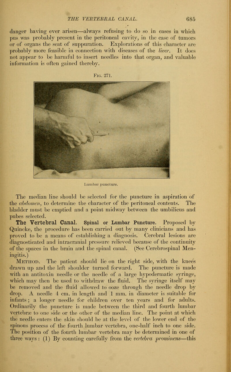 danger having ever arisen—always refusing to do so in cases in which pus was probably present in the peritoneal cavity, in the case of tumors or of organs the seat of suppuration. Explorations of this character are probably more feasible in connection with diseases of the liver. It does not appear to be harmful to insert needles into that organ, and valuable information is often gained thereby. The median line should be selected for the puncture in aspiration of the abdomen, to determine the character of the peritoneal contents. The bladder must be emptied and a point midway between the umbilicus and pubes selected. The Vertebral Canal. Spinal or Lumbar Puncture. Proposed by Quincke, the procedure has been carried out by many clinicians and has proved to be a means of establishing a diagnosis. Cerebral lesions are diagnosticated and intracranial pressure relieved because of the continuity of the spaces in the brain and the spinal canal. (See Cerebrospinal Men- ingitis.) Method. The patient should lie on the right side, with the knees drawn up and the left shoulder turned forward. The puncture is made with an antitoxin needle or the needle of a large hypodermatic syringe, which may then be used to withdraw the fluid. The syringe itself may be removed and the fluid allowed to ooze through the needle drop by drop. A needle 4 cm. in length and 1 mm. in diameter is suitable for infants; a longer needle for children over ten years and for adults. Ordinarily the puncture is made between the third and fourth lumbar vertebra? to one side or the other of the median line. The point at which the needle enters the skin should be at the level of the lower end of the spinous process of the fourth lumbar vertebra, one-half inch to one side. The position of the fourth lumbar vertebra may be determined in one of three ways : (1) By counting carefully from the vertebra promiyiens—this