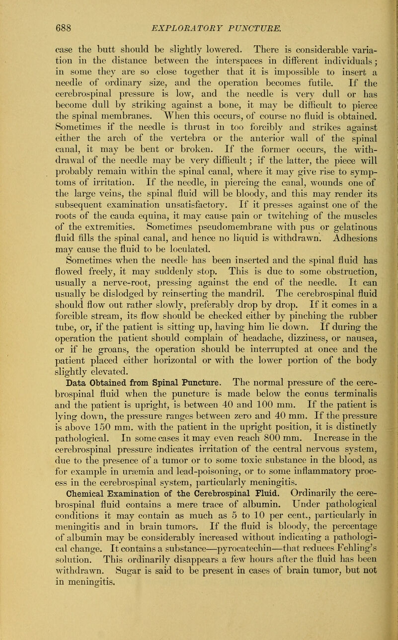 case the butt should be slightly lowered. There is considerable varia- tion in the distance between the interspaces in different individuals; in some they are so close together that it is impossible to insert a needle of ordinary size, and the operation becomes futile. If the cerebrospinal pressure is low, and the needle is very dull or has become dull by striking against a bone, it may be difficult to pierce the spinal membranes. When this occurs, of course no fluid is obtained. Sometimes if the needle is thrust in too forcibly and strikes against either the arch of the vertebra or the anterior wall of the spinal canal, it may be bent or broken. If the former occurs, the with- drawal of the needle may be very difficult; if the latter, the piece will probably remain within the spinal canal, where it may give rise to symp- toms of irritation. If the needle, in piercing the canal, wounds one of the large veins, the spinal fluid will be bloody, and this may render its subsequent examination unsatisfactory. If it presses against one of the roots of the cauda equina, it may cause pain or twitching of the muscles of the extremities. Sometimes pseudomembrane with pus or gelatinous fluid fills the spinal canal, and hence no liquid is withdrawn. Adhesions may cause the fluid to be loculated. Sometimes when the needle has been inserted and the spinal fluid has flowed freely, it may suddenly stop. This is due to some obstruction, usually a nerve-root, pressing against the end of the needle. It can usually be dislodged by reinserting the mandril. The cerebrospinal fluid should flow out rather slowly, preferably drop by drop. If it comes in a forcible stream, its flow should be checked either by pinching the rubber tube, or, if the patient is sitting up, having him lie down. If during the operation the patient should complain of headache, dizziness, or nausea, or if he groans, the operation should be interrupted at once and the patient placed either horizontal or with the lower portion of the body slightly elevated. Data Obtained from Spinal Puncture. The normal pressure of the cere- brospinal fluid when the puncture is made below the conus terminalis and the patient is upright, is between 40 and 100 mm. If the patient is lying down, the pressure ranges between zero and 40 mm. If the pressure is above 150 mm. with the patient in the upright position, it is distinctly pathological. In some cases it may even reach 800 mm. Increase in the cerebrospinal pressure indicates irritation of the central nervous system, due to the presence of a tumor or to some toxic substance in the blood, as for example in uraemia and lead-poisoning, or to some inflammatory proc- ess in the cerebrospinal system, particularly meningitis. Chemical Examination of the Cerebrospinal Fluid. Ordinarily the cere- brospinal fluid contains a mere trace of albumin. Under pathological conditions it may contain as much as 5 to 10 per cent., particularly in meningitis and in brain tumors. If the fluid is bloody, the percentage of albumin may be considerably increased without indicating a pathologi- cal change. It contains a substance—pyrocatechin—that reduces Fehling's solution. This ordinarily disappears a few hours after the fluid has been withdrawn. Sugar is said to be present in cases of brain tumor, but not in meningitis.