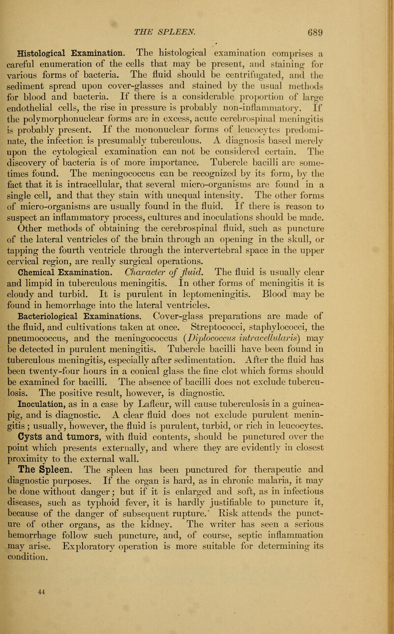 Histological Examination. The histological examination comprises a careful enumeration of the cells that may be present, and staining for various forms of bacteria. The fluid should be centrif ugated, and the sediment spread upon cover-glasses and stained by the usual methods for blood and bacteria. If there is a considerable proportion of large endothelial cells, the rise in pressure is probably non-inflammatory. If the polymorphonuclear forms are in excess, acute cerebrospinal meningitis is probably present. If the mononuclear forms of leucocytes predomi- nate, the infection is presumably tuberculous. A diagnosis based merely upon the cytological examination can not be considered certain. The discovery of bacteria is of more importance. Tubercle bacilli are some- times found. The meningococcus can be recognized by its form, by the fact that it is intracellular, that several micro-organisms are found in a single cell, and that they stain with unequal intensity. The other forms of micro-organisms are usually found in the fluid. If there is reason to suspect an inflammatory process, cultures and inoculations should be made. Other methods of obtaining the cerebrospinal fluid, such as puncture of the lateral ventricles of the brain through an opening in the skull, or tapping the fourth ventricle through the intervertebral space in the upper cervical region, are really surgical operations. Chemical Examination. Character of fluid. The fluid is usually clear and limpid in tuberculous meningitis. In other forms of meningitis it is cloudy and turbid. It is purulent in leptomeningitis. Blood may be found in hemorrhage into the lateral ventricles. Bacteriological Examinations. Cover-glass preparations are made of the fluid, and cultivations taken at once. Streptococci, staphylococci, the pneumococcus, and the meningococcus (Dvphcoccus intracellular is) may be detected in purulent meningitis. Tubercle bacilli have been found in tuberculous meningitis, especially after sedimentation. After the fluid has been twenty-four hours in a conical glass the fine clot which forms should be examined for bacilli. The absence of bacilli does not exclude tubercu- losis. The positive result, however, is diagnostic. Inoculation, as in a case by Lafleur, will cause tuberculosis in a guinea- pig, and is diagnostic. A clear fluid does not exclude purulent menin- gitis ; usually, however, the fluid is purulent, turbid, or rich in leucocytes. Cysts and tumors, with fluid contents, should be punctured over the point which presents externally, and where they are evidently in closest proximity to the external wall. The Spleen. The spleen has been punctured for therapeutic and diagnostic purposes. If the organ is hard, as in chronic malaria, it may be done without danger; but if it is enlarged and soft, as in infectious diseases, such as typhoid fever, it is hardly justifiable to puncture it, because of the danger of subsequent rupture.' Risk attends the punct- ure of other organs, as the kidney. The writer has seen a serious hemorrhage follow such puncture, and, of course, septic inflammation may arise. Exploratory operation is more suitable for determining its condition.
