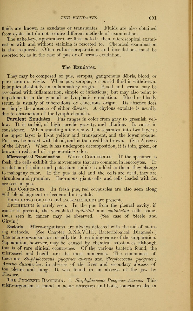 fluids are known as exudates or transudates. Fluids are also obtained from cysts, but do not require different methods of examination. The naked-eye appearances are first noted; then microscopical exami- nation with and without staining is resorted to. Chemical examination is also required. Often culture-preparations and inoculations must be resorted to, as in the case of pus or of serous exudation. The Exudates. They may be composed of pus, seropus, gangrenous debris, blood, or pure serum or chyle. When pus, seropus, or putrid fluid is withdrawn, it implies absolutely an inflammatory origin. Blood and serum may be associated with inflammation, simple or infectious; but may also point to impediments in the general or lymphatic circulation. Blood or bloody serum is usually of tuberculous or cancerous origin. Its absence does not imply the absence of either disease. A chylous exudate is usually due to obstruction of the lymph-channels. Purulent Exudates. Pus ranges in color from gray to greenish yel- low. It is turbid, of high specific gravity, and alkaline. It varies in consistence. When standing after removal, it separates into two layers ; the upper layer is light yellow and transparent, and the lower opaque. Pus may be mixed with blood, and is then reddish brown. (See Abscess of the Liver.) When it has undergone decomposition, it is thin, green, or brownish red, and of a penetrating odor. Microscopical Examination. White Corpuscles. If the specimen is fresh, the cells exhibit the movements that are common in leucocytes. If a solution of iodine and potassium iodide is added to them, they change to mahogany color. If the pus is old and the cells are dead, they are shrunken and granular. Enormous giant cells and cells loaded with fat are seen in pus. Red Corpuscles. In fresh pus, red corpuscles are also seen along with blood-pigment or hseniatoidin crystals. Free fat-globules and pat-particles are present. Epithelium is rarely seen. In the pus from the pleural cavity, if cancer is present, the vacuolated epithelial and endothelial cells some- times seen in cancer may be observed. (See case of Steele and Girvin.) Bacteria. Micro-organisms are always detected with the aid of stain- ing methods. (See Chapter XXXVIII., Bacteriological Diagnosis.) The micro-organisms are usually the determining cause of the suppuration. Suppuration, however, may be caused by chemical substances, although this is of rare clinical occurrence. Of the various bacteria found, the micrococci and bacilli are the most numerous. The commonest of these are Staphylococcus pyogenes aureus and Streptococcus pyogenes; Amoeba dysenterica, in abscess of the liver and secondary abscess of the pleura and lung. It was found in an abscess of the jaw by Flexner. The Pyogenic Bacteria. 1. Staphylococcus Pyogenes Aureus. This micro-organism is found in acute abscesses and boils, sometimes also in