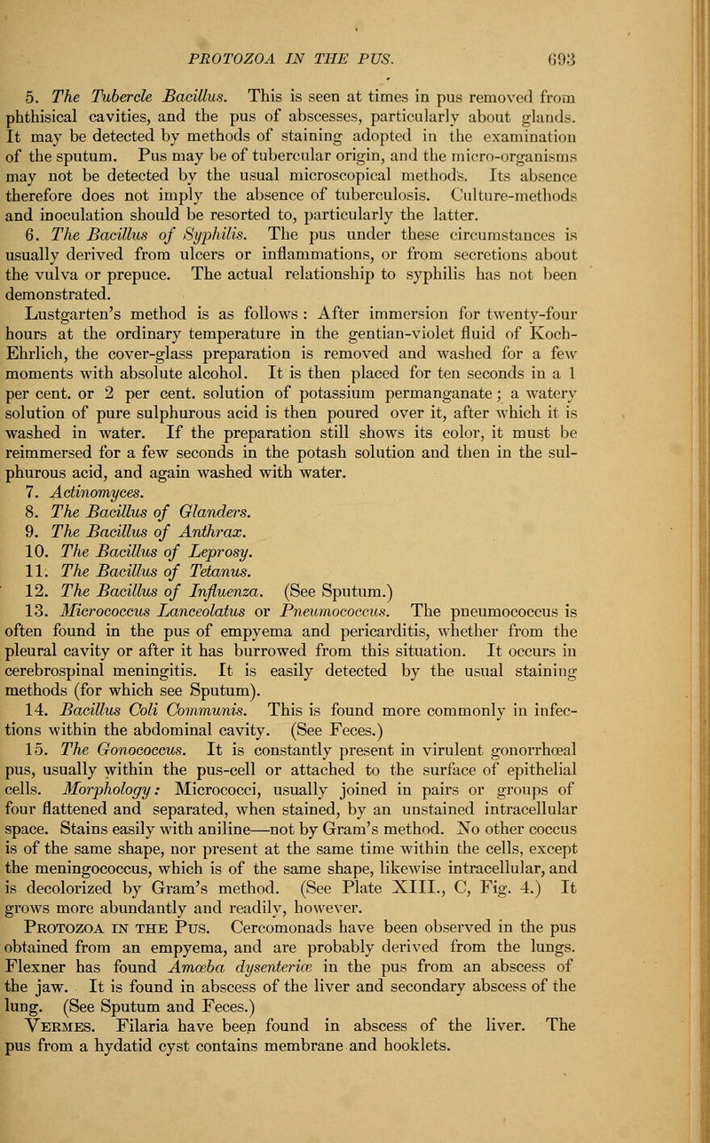 5. The Tubercle Bacillus. This is seen at times in pus removed from phthisical cavities, and the pus of abscesses, particularly about glands. It may be detected by methods of staining adopted in the examination of the sputum. Pus may be of tubercular origin, and the micro-organisms may not be detected by the usual microscopical methods. Its absence therefore does not imply the absence of tuberculosis. Culture-methods and inoculation should be resorted to, particularly the latter. 6. The Bacillus of Syphilis. The pus under these circumstances is usually derived from ulcers or inflammations, or from secretions about the vulva or prepuce. The actual relationship to syphilis has not been demonstrated. Lustgarten's method is as follows : After immersion for twenty-four hours at the ordinary temperature in the gentian-violet fluid of Koch- Ehrlich, the cover-glass preparation is removed and washed for a few moments with absolute alcohol. It is then placed for ten seconds in a 1 per cent, or 2 per cent, solution of potassium permanganate; a watery solution of pure sulphurous acid is then poured over it, after which it is washed in water. If the preparation still shows its color, it must be reimmersed for a few seconds in the potash solution and then in the sul- phurous acid, and again washed with water. 7. Actinomyces. 8. The Bacillus of Glanders. 9. The Bacillus of Anthrax. 10. The Bacillus of Leprosy. 11. The Bacillus of Tetanus. 12. The Bacillus of Influenza. (See Sputum.) 13. Micrococcus Lanceolatus or Pneumococcus. The pneumococcus is often found in the pus of empyema and pericarditis, whether from the pleural cavity or after it has burrowed from this situation. It occurs in cerebrospinal meningitis. It is easily detected by the usual staining methods (for which see Sputum). 14. Bacillus Coli Communis. This is found more commonly in infec- tions within the abdominal cavity. (See Feces.) 15. The Gonococcus. It is constantly present in virulent gonorrhoeal pus, usually within the pus-cell or attached to the surface of epithelial cells. Morphology: Micrococci, usually joined in pairs or groups of four flattened and separated, when stained, by an unstained intracellular space. Stains easily with aniline—not by Gram's method. No other coccus is of the same shape, nor present at the same time within the cells, except the meningococcus, which is of the same shape, likewise intracellular, and is decolorized by Gram's method. (See Plate XIII., C, Fig. 4.) It grows more abundantly and readily, however. Protozoa in the Pus. Cercomonads have been observed in the pus obtained from an empyema, and are probably derived from the lungs. Flexner has found Amoeba dysenterice in the pus from an abscess of the jaw. It is found in abscess of the liver and secondary abscess of the lung. (See Sputum and Feces.) Vermes. Filaria have been found in abscess of the liver. The pus from a hydatid cyst contains membrane and hooklets.