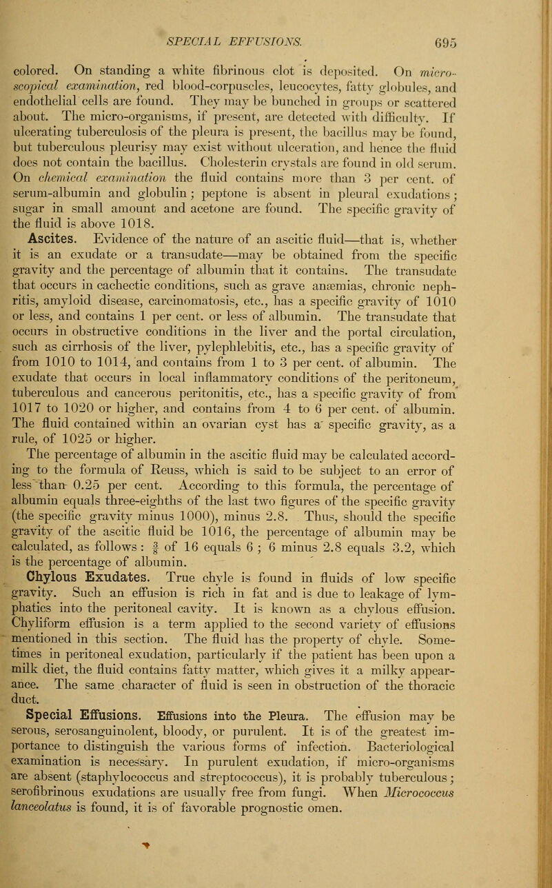 colored. On standing a white fibrinous clot is deposited. On micro- scopical examination, red blood-corpuscles, leucocytes, fatty globules, and endothelial cells are found. They may be bunched in groups or scattered about. The micro-organisms, if present, are detected with difficulty. If ulcerating tuberculosis of the pleura is present, the bacillus may be found, but tuberculous pleurisy may exist without ulceration, and hence the fluid does not contain the bacillus. Cholesterin crystals are found in old serum. On chemical examination the fluid contains more than 3 per cent, of serum-albumin and globulin; peptone is absent in pleural exudations ; sugar in small amount and acetone are found. The specific gravity of the fluid is above 1018. Ascites. Evidence of the nature of an ascitic fluid—that is, whether it is an exudate or a transudate—may be obtained from the specific gravity and the percentage of albumin that it contains. The transudate that occurs in cachectic conditions, such as grave ansemias, chronic neph- ritis, amyloid disease, carcinomatosis, etc., has a specific gravity of 1010 or less, and contains 1 per cent, or less of albumin. The transudate that occurs in obstructive conditions in the liver and the portal circulation, such as cirrhosis of the liver, pylephlebitis, etc., has a specific gravity of from 1010 to 1014, and contains from 1 to 3 per cent, of albumin. The exudate that occurs in local inflammatory conditions of the peritoneum, tuberculous and cancerous peritonitis, etc., has a specific gravity of from' 1017 to 1020 or higher, and contains from 4 to 6 per cent, of albumin. The fluid contained within an ovarian cyst has a' specific gravity, as a rule, of 1025 or higher. The percentage of albumin in the ascitic fluid may be calculated accord- ing to the formula of Eeuss, which is said to be subject to an error of less than- 0.25 per cent. According to this formula, the percentage of albumin equals three-eighths of the last two figures of the specific gravity (the specific gravity minus 1000), minus 2.8. Thus, should the specific gravity of the ascitic fluid be 1016, the percentage of albumin may be calculated, as follows: § of 16 equals 6 ; 6 minus 2.8 equals 3.2, which is the percentage of albumin. Chylous Exudates. True chyle is found in fluids of low specific gravity. Such an effusion is rich in fat and is due to leakage of lym- phatics into the peritoneal cavity. It is known as a chylous effusion. Chyliform effusion is a term applied to the second variety of effusions mentioned in this section. The fluid has the property of chyle. Some- times in peritoneal exudation, particularly if the patient has been upon a milk diet, the fluid contains fatty matter, which gives it a milky appear- ance. The same . character of fluid is seen in obstruction of the thoracic duct. Special Effusions. Effusions into the Pleura. The effusion may be serous, serosanguinolent, bloody, or purulent. It is of the greatest im- portance to distinguish the various forms of infection. Bacteriological examination is necessary. In purulent exudation, if micro-organisms are absent (staphylococcus and streptococcus), it is probably tuberculous; serofibrinous exudations are usually free from fungi. When Micrococcus lanceolatus is found, it is of favorable prognostic omen.