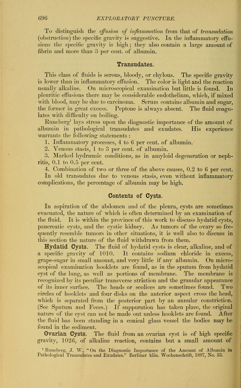 To distinguish the effusion of inflammation from that of transudation (obstruction) the specific gravity is suggestive. In the inflammatory effu- sions the specific gravity is high ; they also contain a large amount of fibrin and more than 3 per cent, of albumin. Transudates. This class of fluids is serous, bloody, or chylous. The specific gravity is lower than in inflammatory effusion. The color is light and the reaction usually alkaline. On microscopical examination but little is found. In pleuritic effusions there may be considerable endothelium, which, if mixed with blood, may be due to carcinoma. Serum contains albumin and sugar, the former in great excess. Peptone is always absent. The fluid coagu- lates with difficulty on boiling. Euneberg1 lays stress upon the diagnostic importance of the amount of albumin in pathological transudates and exudates. His experience warrants the following statements : 1. Inflammatory processes, 4 to 6 per cent, of albumin. 2. Venous stasis, 1 to 3 per cent, of albumin. 3. Marked hydrsemic conditions, as in amyloid degeneration or neph- ritis, 0.1 to 0.5 per cent. 4. Combination of two or three of the above causes, 0.2 to 6 per cent. In old transudates due to venous stasis, even without inflammatory complications, the percentage of albumin may be high. Contents of Cysts. In aspiration of the abdomen and of the pleura, cysts are sometimes evacuated, the nature of which is often determined by an examination of the fluid. It is within the province of this work to discuss hydatid cysts, pancreatic cysts, and the cystic kidney. As tumors of the ovary so fre- quently resemble tumors in other situations, it is well also to discuss in this section the nature of the fluid withdrawn from them. Hydatid Cysts. The fluid of hydatid cysts is clear, alkaline, and of a specific gravity of 1010. It contains sodium chloride in excess, grape-sugar in small amount, and very little if any albumin. On micro- - scopical examination hooklets are found, as in the,sputum from hydatid cyst of the lung, as well as portions of membrane. The membrane is recognized by its peculiar transverse striation and the granular appearance of its inner surface. The heads or scolices are sometimes found. Two circles of hooklets and four disks on the anterior aspect cross the head, which is separated from the posterior part by an annular constriction. (See Sputum and Feces.) If suppuration has taken place, the original nature of the cyst can not be made out unless hooklets are found. After the fluid has been standing in a conical glass vessel the bodies may be found in the sediment. Ovarian Cysts. The fluid from an ovarian cyst is of high specific gravity, 1026, of alkaline reaction, contains but a small amount of 1 Euneberg, J. W.,  On the Diagnostic Importance of the Amount of Albumin in Pathological Transudates and Exudates. Berliner klin. Wochenschrift, 1897, No. 33.