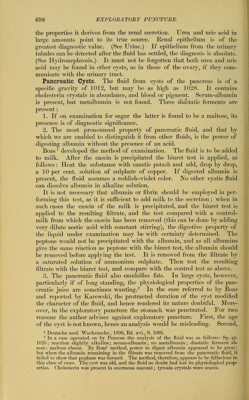 the properties it derives from the renal secretion. Urea and uric acid in large amounts point to its true source. Renal epithelium is of the greatest diagnostic value. (See Urine.) If epithelium from the urinary tubules can be detected after the fluid has settled, the diagnosis is absolute. (See Hydronephrosis.) It must not be forgotten that both urea and uric acid may be found in other cysts, as in those of the ovary, if they com- municate with the urinary tract. Pancreatic Cysts. The fluid from cysts of the pancreas is of a specific gravity of 1012, but may be as high as 1028. It contains cholesterin crystals in abundance, and blood or pigment. Serum-albumin is present, but metalbumin is not found. Three diastatic ferments are present: 1. If on examination for sugar the latter is found to be a maltose, its presence is of diagnostic significance. 2. The most pronounced property of pancreatic fluid, and that by which we are enabled to distinguish it from other fluids, is the power of digesting albumin without the presence of an acid. Boas1 developed the method of examination. The fluid is to be added to milk. After the casein is precipitated the biuret test is applied, as follows: Heat the substance with caustic potash and add, drop by drop, a 10 per cent, solution of sulphate of copper. If digested albumin is ] present, the fluid assumes a reddish-violet color. No other cystic fluid can dissolve albumin in alkaline solution. It is not necessary that albumin or fibrin should be employed in per- forming this test, as it is sufficient to add milk to the secretion; when in such cases the casein of the milk is precipitated, and the biuret test is applied to the resulting filtrate, and the test compared with a control- milk from which the casein has been removed (this can be done by adding very dilute acetic acid with constant stirring), the digestive property of the liquid under examination may be with certainty determined. The j peptone would not be precipitated with the albumin, and as all albumins give the same reaction as peptone with the biuret test, the albumin should be removed before applying the test. It is removed from the filtrate by a saturated solution of ammonium sulphate. Then test the resulting filtrate with the biuret test, and compare with the control test as above. 3. The pancreatic fluid also emulsifies fats. In large cysts, however, particularly if of long standing, the physiological properties of the pan- creatic juice are sometimes wanting.2 In the case referred to by Boas and reported by Karewski, the protracted duration of the cyst modified the character of the fluid, and hence rendered its nature doubtful. More- over, in the exploratory puncture the stomach was penetrated. For two reasons the author advises against exploratory puncture. First, the age of the cyst is not known, hence an analysis would be misleading. Second, 1 Deutsche med. Wochenschr., 1890, Bd. xvi., S.1095. 2 In a case operated on by Penrose the analysis of the fluid was as follows: Sp. gr. 1025; reaction slightly alkaline; serum-albumin; no metalbumin; diastatic ferment ab- sent ; maltose absent. By Boas' method, power to digest albumin appeared to be great; but when the albumin remaining in the filtrate was removed from the pancreatic fluid, it failed to show that peptone was formed. The method, therefore, appears to be fallacious in this class of cases. The cyst was old, and the fluid no doubt had lost its physiological prop- erties. Cholesterin was present in enormous amount; tyrosin crystals were scarce.