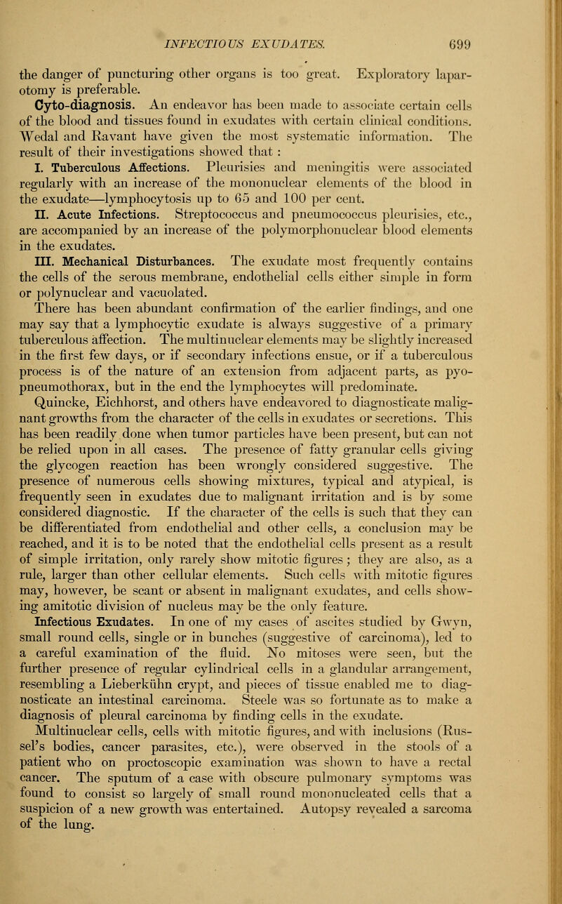 the danger of puncturing other organs is too great. Exploratory lapar- otomy is preferable. CytO-diagnosis. An endeavor has been made to associate certain cells of the blood and tissues found in exudates with certain clinical conditions. Wedal and Ravant have given the most systematic information. The result of their investigations showed that : I. Tuberculous Affections. Pleurisies and meningitis were associated regularly with an increase of the mononuclear elements of the blood in the exudate—lymphocytosis up to 65 and 100 per cent. II. Acute Infections. Streptococcus and pneumococcus pleurisies, etc., are accompanied by an increase of the polymorphonuclear blood elements in the exudates. III. Mechanical Disturbances. The exudate most frequently contains the cells of the serous membrane, endothelial cells either simple in form or polynuclear and vacuolated. There has been abundant confirmation of the earlier findings, and one may say that a lymphocytic exudate is always suggestive of a primary tuberculous affection. The multinuclear elements may be slightly increased in the first few days, or if secondary infections ensue, or if a tuberculous process is of the nature of an extension from adjacent parts, as pyo- pneumothorax, but in the end the lymphocytes will predominate. Quincke, Eichhorst, and others have endeavored to diagnosticate malig- nant growths from the character of the cells in exudates or secretions. This has been readily done when tumor particles have been present, but can not be relied upon in all cases. The presence of fatty granular cells giving the glycogen reaction has been wrongly considered suggestive. The presence of numerous cells showing mixtures, typical and atypical, is frequently seen in exudates due to malignant irritation and is by some considered diagnostic. If the character of the cells is such that they can be differentiated from endothelial and other cells, a conclusion may be reached, and it is to be noted that the endothelial cells present as a result of simple irritation, only rarely show mitotic figures; they are also, as a rule, larger than other cellular elements. Such cells with mitotic figures . may, however, be scant or absent in malignant exudates, and cells show- ing amitotic division of nucleus may be the only feature. Infectious Exudates. In one of my cases of ascites studied by Gwyn, small round cells, single or in bunches (suggestive of carcinoma), led to a careful examination of the fluid. No mitoses were seen, but the further presence of regular cylindrical cells in a glandular arrangement, resembling a Lieberkuhn crypt, and pieces of tissue enabled me to diag- nosticate an intestinal carcinoma. Steele was so fortunate as to make a diagnosis of pleural carcinoma by finding cells in the exudate. Multinuclear cells, cells with mitotic figures, and with inclusions (Rus- sel's bodies, cancer parasites, etc.), were observed in the stools of a patient who on proctoscopic examination was shown to have a rectal cancer. The sputum of a case with obscure pulmonary symptoms was found to consist so largely of small round mononucleated cells that a suspicion of a new growth was entertained. Autopsy revealed a sarcoma of the lung.
