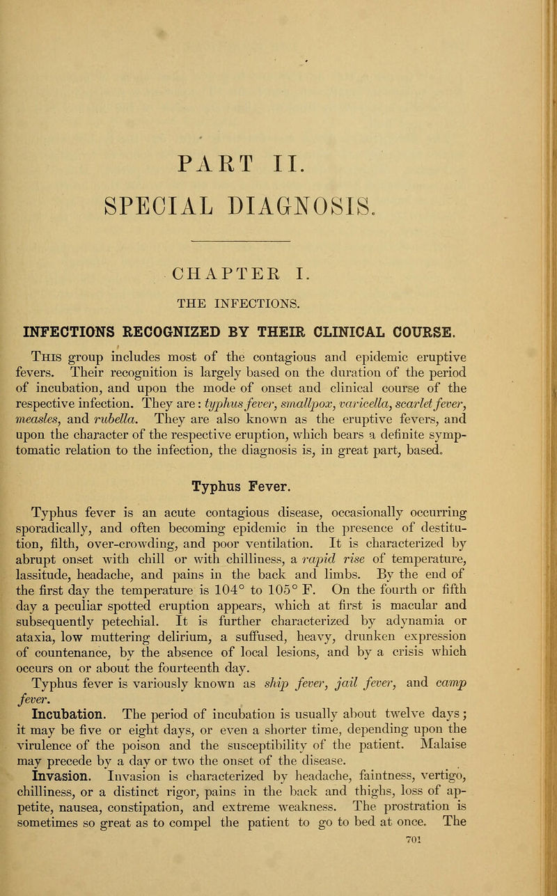 PART II. SPECIAL DIAGNOSIS. CHAPTER I. THE INFECTIONS. INFECTIONS RECOGNIZED BY THEIR CLINICAL COURSE. This group includes most of the contagious and epidemic eruptive fevers. Their recognition is largely based on the duration of the period of incubation, and upon the mode of onset and clinical course of the respective infection. They are: typhus fever, smallpox, varicella, scarlet fever, measles, and rubella. They are also known as the eruptive fevers, and upon the character of the respective eruption, which bears a definite symp- tomatic relation to the infection, the diagnosis is, in great part, based. Typhus Fever. Typhus fever is an acute contagious disease, occasionally occurring sporadically, and often becoming epidemic in the presence of destitu- tion, filth, over-crowding, and poor ventilation. It is characterized by abrupt onset with chill or with chilliness, a rapid rise of temperature, lassitude, headache, and pains in the back and limbs. By the end of the first day the temperature is 104° to 105° F. On the fourth or fifth day a peculiar spotted eruption appears, which at first is macular and subsequently petechial. It is further characterized by adynamia or ataxia, low muttering delirium, a suffused, heavy, drunken expression of countenance, by the absence of local lesions, and by a crisis which occurs on or about the fourteenth day. Typhus fever is variously known as ship fever, jail fever, and camp fever. Incubation. The period of incubation is usually about twelve days; it may be five or eight days, or even a shorter time, depending upon the virulence of the poison and the susceptibility of the patient. Malaise may precede by a day or two the onset of the disease. Invasion. Invasion is characterized by headache, faintness, vertigo, chilliness, or a distinct rigor, pains in the back and thighs, loss of ap- petite, nausea, constipation, and extreme weakness. The prostration is sometimes so great as to compel the patient to go to bed at once. The