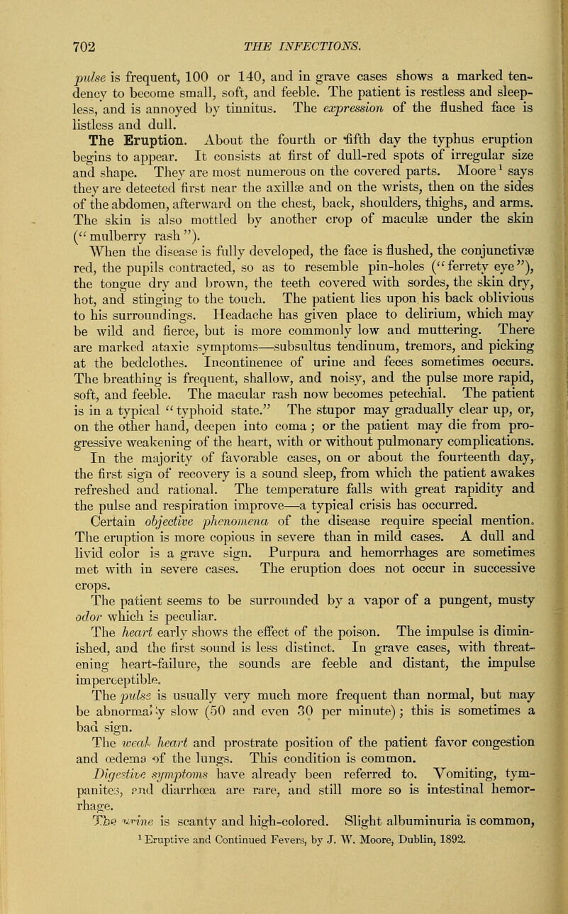 pulse is frequent, 100 or 140, and in grave cases shows a marked ten- dency to become small, soft, and feeble. The patient is restless and sleep- less, and is annoyed by tinnitus. The expression of the flushed face is listless and dull. The Eruption. About the fourth or fifth day the typhus eruption begins to appear. It consists at first of dull-red spots of irregular size and shape. They are most numerous on the covered parts. Moorex says they are detected first near the axillae and on the wrists, then on the sides of the abdomen, afterward on the chest, back, shoulders, thighs, and arms. The skin is also mottled by another crop of maculae under the skin (mulberry rash). When the disease is fully developed, the face is flushed, the conjunctivas red, the pupils contracted, so as to resemble pin-holes (ferrety eye), the tongue dry and brown, the teeth covered with sordes, the skin dry, hot, and stinging to the touch. The patient lies upon, his back oblivious to his surroundings. Headache has given place to delirium, which may be wild and fierce, but is more commonly low and muttering. There are marked ataxic symptoms—subsultus tendinum, tremors, and picking at the bedclothes. Incontinence of urine and feces sometimes occurs. The breathing is frequent, shallow, and noisy, and the pulse more rapid, soft, and feeble. The macular rash now becomes petechial. The patient is in a typical  typhoid state. The stupor may gradually clear up, or, on the other hand, deepen into coma; or the patient may die from pro- gressive weakening of the heart, with or without pulmonary complications. In the majority of favorable cases, on or about the fourteenth day, the first sign of recovery is a sound sleep, from which the patient awakes refreshed and rational. The temperature falls with great rapidity and the pulse and respiration improve—a typical crisis has occurred. Certain objective phenomena of the disease require special mention,, The eruption is more copious in severe than in mild cases. A dull and livid color is a grave sign. Purpura and hemorrhages are sometimes met with in severe cases. The eruption does not occur in successive crops. The patient seems to be surrounded by a vapor of a pungent, musty odor which is peculiar. The heart early shows the effect of the poison. The impulse is dimin- ished, and the first sound is less distinct. In grave cases, with threat- ening heart-failure, the sounds are feeble and distant, the impulse imperceptible. The pulse is usually very much more frequent than normal, but may be abnormal '<y slow (50 and even 30 per minute); this is sometimes a bad sign. The weal heart and prostrate position of the patient favor congestion and oedema of the lungs. This condition is common. Digestive symptoms have already been referred to. Vomiting, tym- panites, ?.nd diarrhoea are rare, and still more so is intestinal hemor- rhage. The urine is scanty and high-colored. Slight albuminuria is common, 1 Eruptive and Continued Fevers, by J. W. Moore, Dublin, 1892.