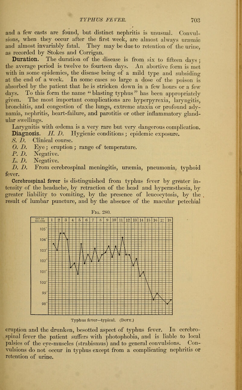 and a few casts are found, but distinct nephritis is unusual. Convul- sions, when they occur after the first week, are almost always uremic and almost invariably fatal. They may be due to retention of the urine, as recorded by Stokes and Corrigan. Duration. The duration of the disease is from six to fifteen days ; the average period is twelve to fourteen days. An abortive form is met with in some epidemics, the disease being of a mild type and subsiding at the end of a week. In some cases so large a dose of the poison is absorbed by the patient that he is stricken down in a few hours or a few days. To this form the name  blasting typhus  has been appropriately given. The most important complications are hyperpyrexia, laryngitis, bronchitis, and congestion of the lungs, extreme ataxia or profound ady- namia, nephritis, heart-failure, and parotitis or other inflammatory gland- ular swellings. Larygnitis with oedema is a very rare but very dangerous complication. Diagnosis. H. D. Hygienic conditions ; epidemic exposure. S. D. Clinical course. 0. D. Eye ; eruption ; range of temperature. P. D. Negative. L. D. Negative. D. D. From cerebrospinal meningitis, uremia, pneumonia, typhoid fever. Cerebrospinal fever is distinguished from typhus fever by greater in- tensity of the headache, by retraction of the head and hyperesthesia, by greater liability to vomiting, by the presence of leucocytosis, by the , result of lumbar puncture, and by the absence of the macular petechial Fig. 280. RECORD 1 2 3 4 5 6 7 S 9 10 11 12 1 11 15 1(5 17 IS 105° 104° 103° 102° 101° 100° 99° 98° = = = Typhus fever—typical. (Doty.) eruption and the drunken, besotted aspect of typhus fever. In cerebro- spinal fever the patient suffers with photophobia, and is liable to local palsies of the eye-muscles (strabismus) and to general convulsions. Con- vulsions do not occur in typhus except from a complicating nephritis or retention of urine.