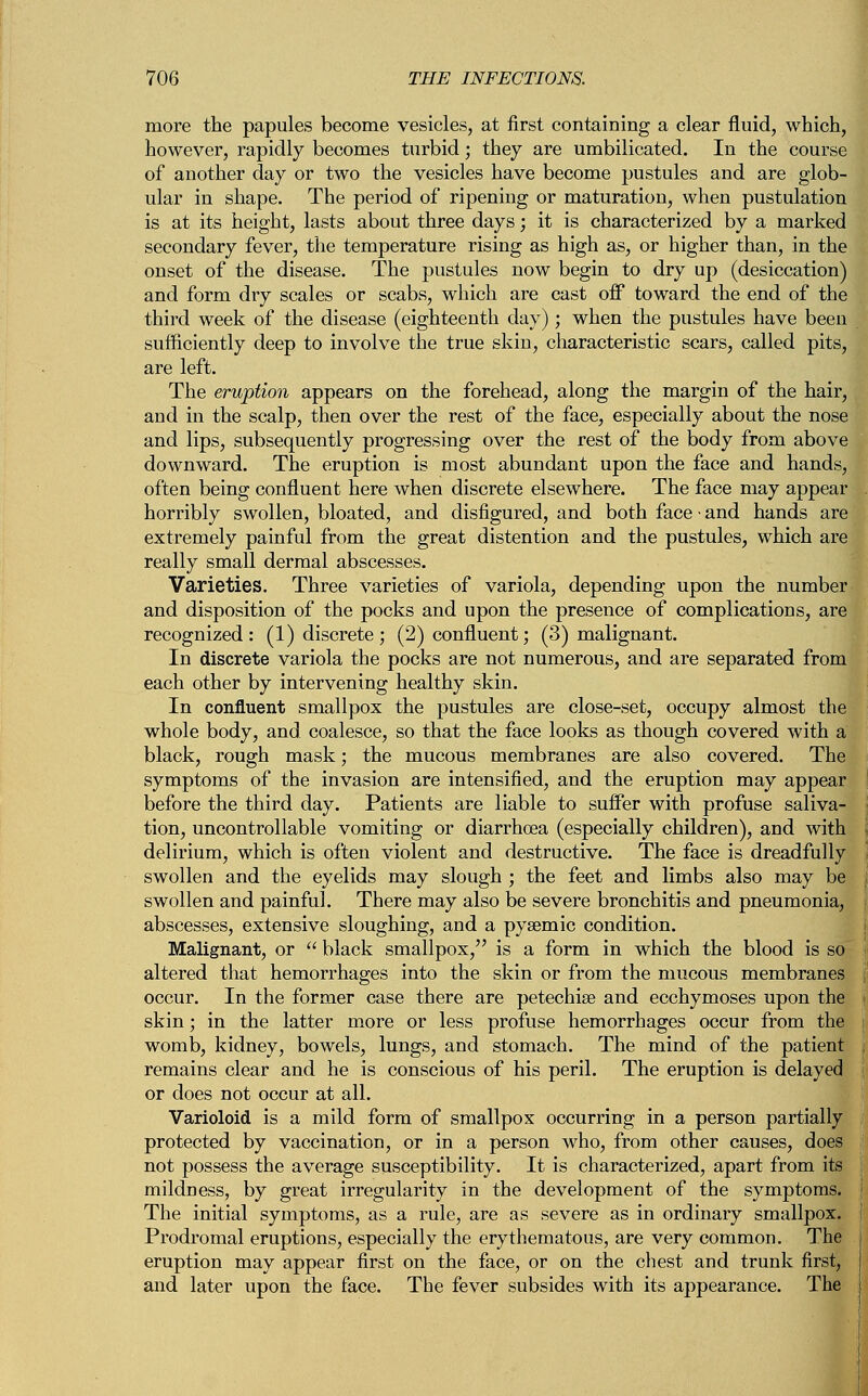 more the papules become vesicles, at first containing a clear fluid, which, however, rapidly becomes turbid; they are umbilicated. In the course of another day or two the vesicles have become pustules and are glob- ular in shape. The period of ripening or maturation, when pustulation is at its height, lasts about three days; it is characterized by a marked secondary fever, the temperature rising as high as, or higher than, in the onset of the disease. The pustules now begin to dry up (desiccation) and form dry scales or scabs, which are cast off toward the end of the third week of the disease (eighteenth day); when the pustules have been sufficiently deep to involve the true skin, characteristic scars, called pits, are left. The eruption appears on the forehead, along the margin of the hair, and in the scalp, then over the rest of the face, especially about the nose and lips, subsequently progressing over the rest of the body from above downward. The eruption is most abundant upon the face and hands, often being confluent here when discrete elsewhere. The face may appear horribly swollen, bloated, and disfigured, and both face • and hands are extremely painful from the great distention and the pustules, which are really small dermal abscesses. Varieties. Three varieties of variola, depending upon the number and disposition of the pocks and upon the presence of complications, are recognized: (1) discrete; (2) confluent; (3) malignant. In discrete variola the pocks are not numerous, and are separated from each other by intervening healthy skin. In confluent smallpox the pustules are close-set, occupy almost the whole body, and coalesce, so that the face looks as though covered with a black, rough mask; the mucous membranes are also covered. The symptoms of the invasion are intensified, and the eruption may appear before the third day. Patients are liable to suffer with profuse saliva- tion, uncontrollable vomiting or diarrhoea (especially children), and with delirium, which is often violent and destructive. The face is dreadfully swollen and the eyelids may slough ; the feet and limbs also may be swollen and painful. There may also be severe bronchitis and pneumonia, abscesses, extensive sloughing, and a pysemic condition. Malignant, or  black smallpox, is a form in which the blood is so altered that hemorrhages into the skin or from the mucous membranes occur. In the former case there are petechia? and ecchymoses upon the skin; in the latter more or less profuse hemorrhages occur from the womb, kidney, bowels, lungs, and stomach. The mind of the patient remains clear and he is conscious of his peril. The eruption is delayed or does not occur at all. Varioloid is a mild form of smallpox occurring in a person partially protected by vaccination, or in a person who, from other causes, does not possess the average susceptibility. It is characterized, apart from its mildness, by great irregularity in the development of the symptoms. The initial symptoms, as a rule, are as severe as in ordinary smallpox. Prodromal eruptions, especially the erythematous, are very common. The eruption may appear first on the face, or on the chest and trunk first, and later upon the face. The fever subsides with its appearance. The