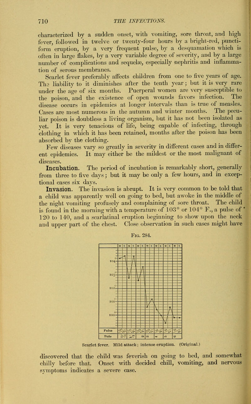 characterized by a sudden onset, with vomiting, sore throat, and high fever, followed in twelve or twenty-four hours by a bright-red, puncti- form eruption, by a very frequent pulse, by a desquamation which is often in large flakes, by a very variable degree of severity, and by a large number of complications and sequela?, especially nephritis and inflamma- tion of serous membranes. Scarlet fever preferably affects children from one to five years of age. Tha liability to it diminishes after the tenth year; but it is very rare under the age of six months. Puerperal women are very susceptible to the poison, and the existence of open wounds favors infection. The disease occurs in epidemics at longer intervals than is true of measles. Cases are most numerous in the autumn and winter months. The pecu- liar poison is doubtless a living organism, but it has not been isolated as yet. It is very tenacious of life, being capable of infecting, through clothing in which it has been retained, months after the poison has been absorbed by the clothing. Few diseases vary so greatly in severity in different cases and in differ- ent epidemics. It may either be the mildest or the most malignant of diseases. Incubation. The period of incubation is remarkably short, generally from three to five days; but it may be only a few hours, and in excep- tional cases six days. Invasion. The invasion is abrupt. It is very common to be told that a child was apparently well on going to bed, but awoke in the middle of the night vomiting profusely and complaining of sore throat. The child is found in the morning with a temperature of 103° or 104° F., a pulse of * 120 to 140, and a scarlatinal eruption beginning to show upon the neck and upper part of the chest. Close observation in such cases might have M E M E M E M E M E M E M E «£-i s = \ T - H ti «*-_ 5 ^ I02° -fftffflrtTtti ■ffffl Hate 2^ >C « ea -* us a Scarlet fever. Mild attack; intense eruption. (Original.) discovered that the child was feverish on going to bed, and somewhat chilly before that. Onset with decided chill, vomiting, and nervous symptoms indicates a severe case.