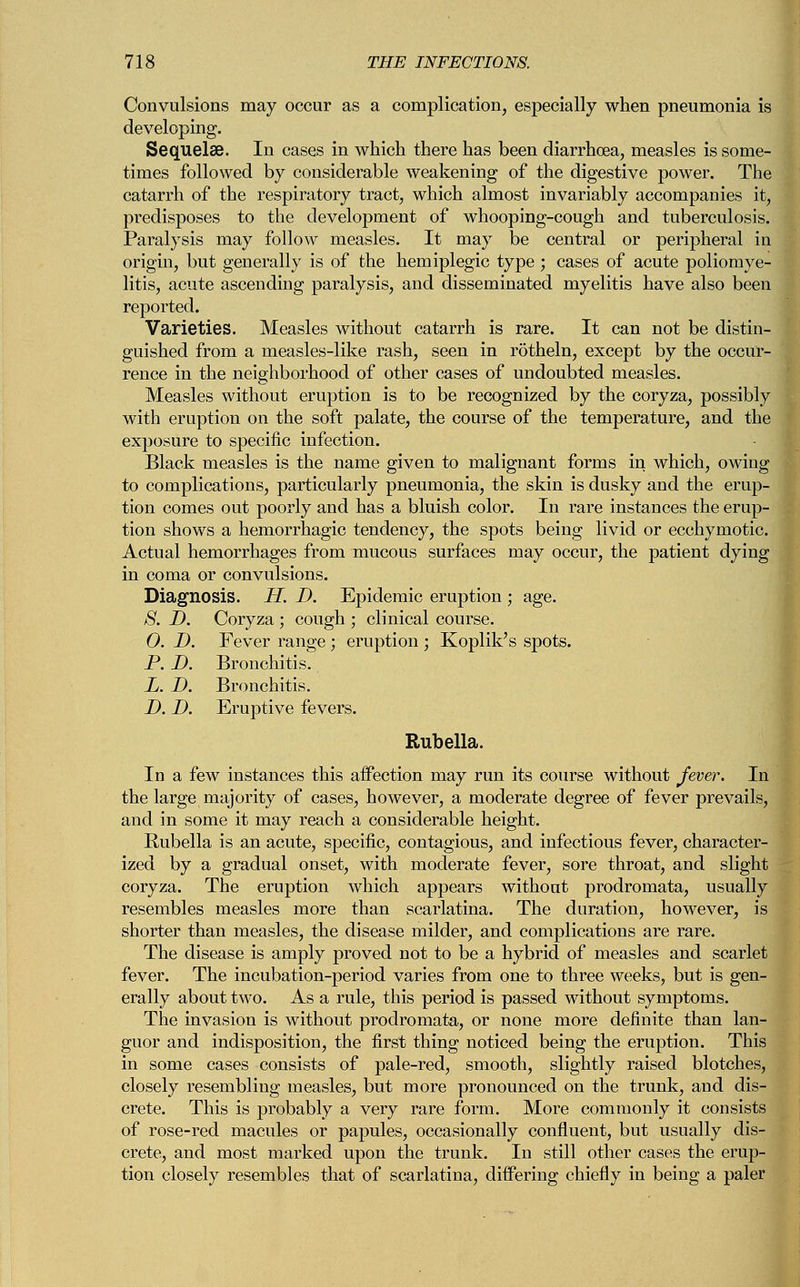 Convulsions may occur as a complication, especially when pneumonia is developing. Sequelae. In cases in which there has been diarrhoea, measles is some- times followed by considerable weakening of the digestive power. The catarrh of the respiratory tract, which almost invariably accompanies it, predisposes to the development of whooping-cough and tuberculosis. Paralysis may follow measles. It may be central or peripheral in origin, but generally is of the hemiplegic type ; cases of acute poliomye- litis, acute ascending paralysis, and disseminated myelitis have also been reported. Varieties. Measles without catarrh is rare. It can not be distin- guished from a measles-like rash, seen in rotheln, except by the occur- rence in the neighborhood of other cases of undoubted measles. Measles without eruption is to be recognized by the coryza, possibly with eruption on the soft palate, the course of the temperature, and the exposure to specific infection. Black measles is the name given to malignant forms in which, owing to complications, particularly pneumonia, the skin is dusky and the erup- tion comes out poorly and has a bluish color. In rare instances the erup- tion shows a hemorrhagic tendency, the spots being livid or ecchymotic. Actual hemorrhages from mucous surfaces may occur, the patient dying in coma or convulsions. Diagnosis. H. D. Epidemic eruption ; age. S. D. Coryza ; cough ; clinical course. 0. D. Fever range; eruption ; Koplik's spots. P. D. Bronchitis. L. D. Bronchitis. D. D. Eruptive fevers. Rubella. In a few instances this affection may run its course without fever. In the large majority of cases, however, a moderate degree of fever prevails, and in some it may reach a considerable height. Rubella is an acute, specific, contagious, and infectious fever, character- ized by a gradual onset, with moderate fever, sore throat, and slight coryza. The eruption which appears without prodromata, usually resembles measles more than scarlatina. The duration, however, is shorter than measles, the disease milder, and complications are rare. The disease is amply proved not to be a hybrid of measles and scarlet fever. The incubation-period varies from one to three weeks, but is gen- erally about two. As a rule, this period is passed without symptoms. The invasion is without prodromata, or none more definite than lan- guor and indisposition, the first thing noticed being the eruption. This in some cases consists of pale-red, smooth, slightly raised blotches, closely resembling measles, but more pronounced on the trunk, and dis- crete. This is probably a very rare form. More commonly it consists of rose-red macules or papules, occasionally confluent, but usually dis- crete, and most marked upon the trunk. In still other cases the erup- tion closely resembles that of scarlatina, differing chiefly in being a paler