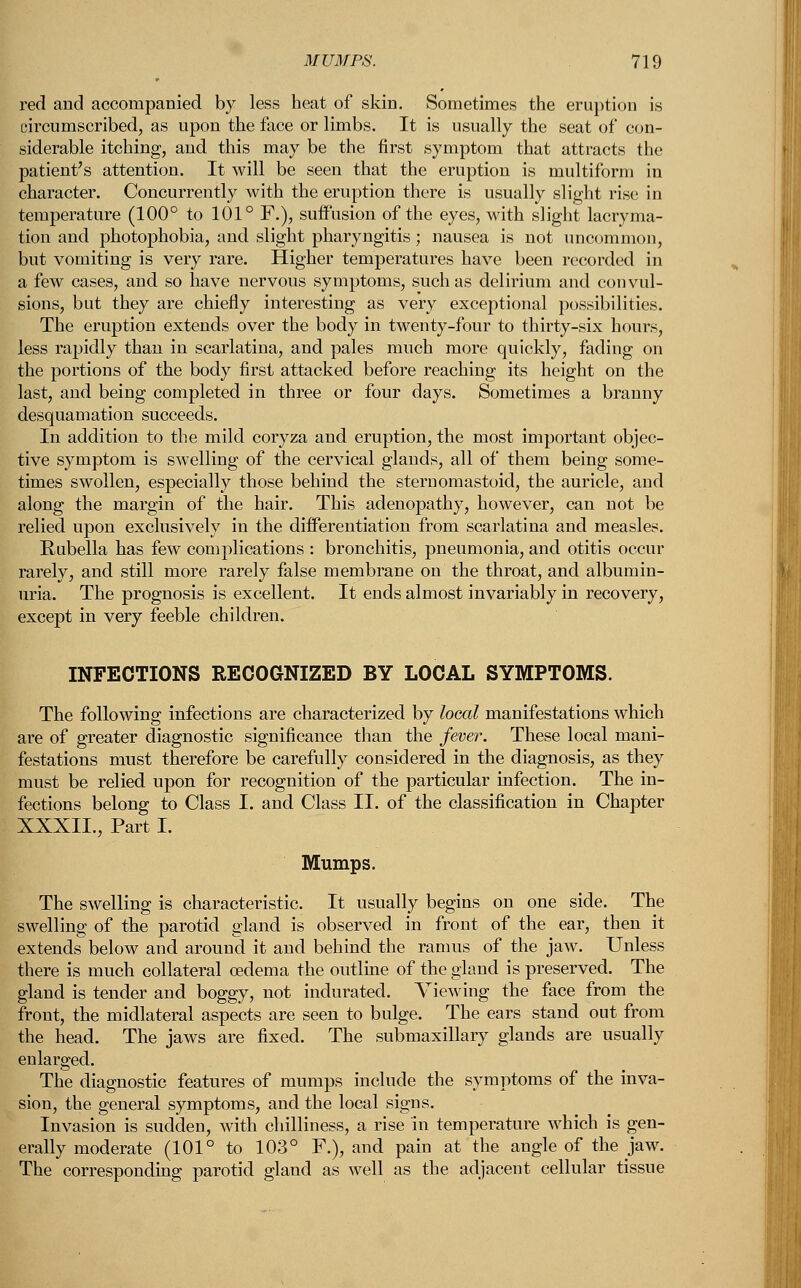 red and accompanied by less heat of skin. Sometimes the eruption is circumscribed, as upon the face or limbs. It is usually the seat of con- siderable itching, and this may be the first symptom that attracts the patient's attention. It will be seen that the eruption is multiform in character. Concurrently with the eruption there is usually slight rise in temperature (100° to 101° F.), suffusion of the eyes, with slight lacryma- tion and photophobia, and slight pharyngitis; nausea is not uncommon, but vomiting is very rare. Higher temperatures have been recorded in a few cases, and so have nervous symptoms, such as delirium and convul- sions, but they are chiefly interesting as very exceptional possibilities. The eruption extends over the body in twenty-four to thirty-six hours, less rapidly than in scarlatina, and pales much more quickly, fading on the portions of the body first attacked before reaching its height on the last, and being completed in three or four days. Sometimes a branny desquamation succeeds. In addition to the mild coryza and eruption, the most important objec- tive symptom is swelling of the cervical glands, all of them being some- times swollen, especially those behind the sternomastoid, the auricle, and along the margin of the hair. This adenopathy, however, can not be relied upon exclusively in the differentiation from scarlatina and measles. Rubella has few complications : bronchitis, pneumonia, and otitis occur rarely, and still more rarely false membrane on the throat, and albumin- uria. The prognosis is excellent. It ends almost invariably in recovery, except in very feeble children. INFECTIONS RECOGNIZED BY LOCAL SYMPTOMS. The following infections are characterized by local manifestations which are of greater diagnostic significance than the fever. These local mani- festations must therefore be carefully considered in the diagnosis, as they must be relied upon for recognition of the particular infection. The in- fections belong to Class I. and Class II. of the classification in Chapter XXXII., Part I. Mumps. The swelling is characteristic. It usually begins on one side. The swelling of the parotid gland is observed in front of the ear, then it extends below and around it and behind the ramus of the jaw. Unless there is much collateral oedema the outline of the gland is preserved. The gland is tender and boggy, not indurated. Viewing the face from the front, the midlateral aspects are seen to bulge. The ears stand out from the head. The jaws are fixed. The submaxillary glands are usually The diagnostic features of mumps include the symptoms of the inva- sion, the general symptoms, and the local signs. Invasion is sudden, with chilliness, a rise in temperature which is gen- erally moderate (101° to 103° F.), and pain at the angle of the jaw. The corresponding parotid gland as well as the adjacent cellular tissue