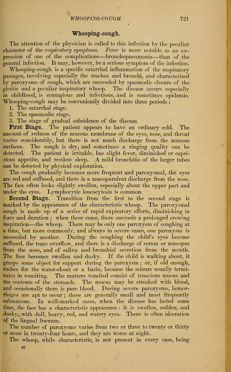 WHOOPING-COUGH. 72] Whooping-cough. The attention of the physician is called to this infection by the peculiar character of the respiratory symptoms. Fever is more notable as an ex- pression of one of the complications—bronchopneumonia—than of the general infection. It may, however, be a serious symptom of the infection. Whooping-cough is a specific catarrhal inflammation of the respiratory passages, involving especially the trachea and bronchi, and characterized by paroxysms of cough, which are succeeded by spasmodic closure of the glottis and a peculiar inspiratory whoop. The disease occurs especially in childhood, is contagious and infectious, and is sometimes epidemic. Whooping-cough may be conveniently divided into three periods : 1. The catarrhal stage. 2. The spasmodic stage. 3. The stage of gradual subsidence of the disease. First Stage. The patient appears to have an ordinary cold. The amount of redness of the mucous membrane of the eyes, nose, and throat varies considerably, but there is not much discharge from the mucous surfaces. The cough is dry, and sometimes a ringing quality can be detected. The patient is irritable, has slight fever, diminished or capri- cious appetite, and restless sleep. A mild bronchitis of the larger tubes can be detected by physical exploration. The cough gradually becomes more frequent and paroxysmal, the eyes are red and suffused, and there is a mucopurulent discharge from the nose. The face often looks slightly swollen, especially about the upper part and under the eyes. Lymphocytic leucocytosis is common. Second Stage. Transition from the first to the second stage is marked by the appearance of the characteristic whoop. The paroxysmal cough is made up of a series of rapid expiratory efforts, diminishing in force and duration ; when these cease, there succeeds a prolonged crowing inspiration—the whoop. There may be only one paroxysm of coughing at a time, but more commonly, and always in severe cases, one paroxysm is succeeded by another. During the coughing the child's eyes become suffused, the tears overflow, and there is a discharge of serum or mucopus from the nose, and of saliva and bronchial secretion from the mouth. The face becomes swollen and dusky. If the child is walking about, it grasps some object for support during the paroxysm; or, if old enough, rushes for the Water-closet or a basin, because the seizure usually termi- nates in vomiting. The matters vomited consist of tenacious mucus and the contents of the stomach. The mucus may be streaked with blood, and occasionally there is pure blood. During severe paroxysms, hemor- rhages are apt to occur; these are generally small and most frequently submucous. In well-marked cases, when the disease has lasted some time, the face has a characteristic appearance : it is swollen, sodden, and dusky, with dull, heavy, red, and watery eyes. There is often ulceration of the lingual frsenum. The number of paroxysms varies from two or three to twenty or thirty or more in twenty-four hours, and they are worse at night. The whoop, while characteristic, is not present in every case, being