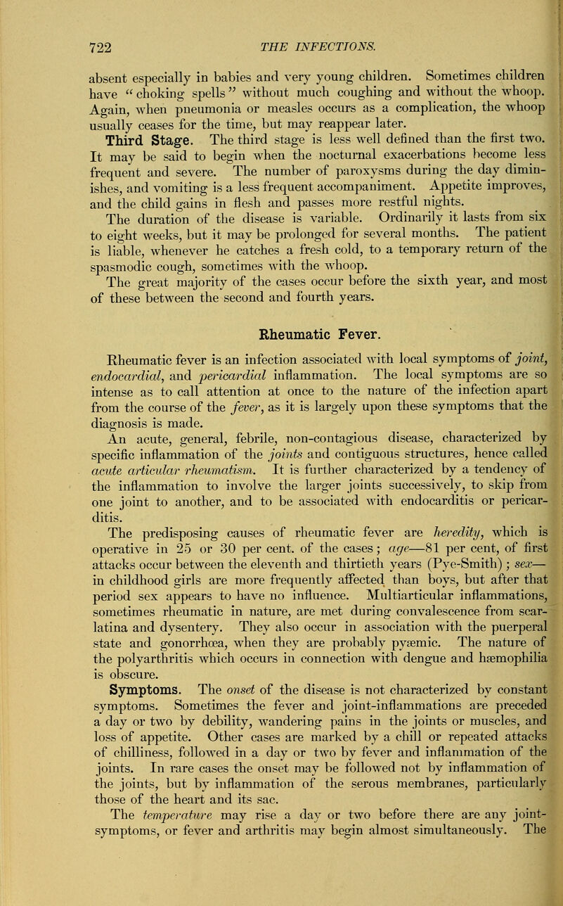 absent especially in babies and very young children. Sometimes children have  choking spells  without much coughing and without the whoop. Ao-ain, when pneumonia or measles occurs as a complication, the whoop usually ceases for the time, but may reappear later. Third Stage. The third stage is less well defined than the first two. It may be said to begin when the nocturnal exacerbations become less frequent and severe. The number of paroxysms during the day dimin- ishes, and vomiting is a less frequent accompaniment. Appetite improves, and the child gains in flesh and passes more restful nights. The duration of the disease is variable. Ordinarily it lasts from six to eight weeks, but it may be prolonged for several months. The patient is liable, whenever he catches a fresh cold, to a temporary return of the spasmodic cough, sometimes with the whoop. The great majority of the cases occur before the sixth year, and most of these between the second and fourth years. Rheumatic Fever. Kheumatic fever is an infection associated with local symptoms of joint, endocardial, and pericardial inflammation. The local symptoms are so intense as to call attention at once to the nature of the infection apart from the course of the fever, as it is largely upon these symptoms that the diagnosis is made. An acute, general, febrile, non-contagious disease, characterized by specific inflammation of the joints and contiguous structures, hence called acute articular rheumatism. It is further characterized by a tendency of the inflammation to involve the larger joints successively, to skip from one joint to another, and to be associated with endocarditis or pericar- ditis. The predisposing causes of rheumatic fever are heredity, which is operative in 25 or 30 per cent, of the cases; age—81 per cent, of first attacks occur between the eleventh and thirtieth years (Pye-Smith) ; sex— in childhood girls are more frequently affected, than boys, but after that period sex appears to have no influence. Multiarticular inflammations, sometimes rheumatic in nature, are met during convalescence from scar- latina and dysentery. They also occur in association with the puerperal state and gonorrhoea, when they are probably pysemic. The nature of the polyarthritis which occurs in connection with dengue and haemophilia is obscure. Symptoms. The onset of the disease is not characterized by constant symptoms. Sometimes the fever and joint-inflammations are preceded a day or two by debility, wandering pains in the joints or muscles, and loss of appetite. Other cases are marked by a chill or repeated attacks of chilliness, followed in a day or two by fever and inflammation of the joints. In rare cases the onset may be followed not by inflammation of the joints, but by inflammation of the serous membranes, particularly those of the heart and its sac. The temperature may rise a day or two before there are any joint- symptoms, or fever and arthritis may begin almost simultaneously. The