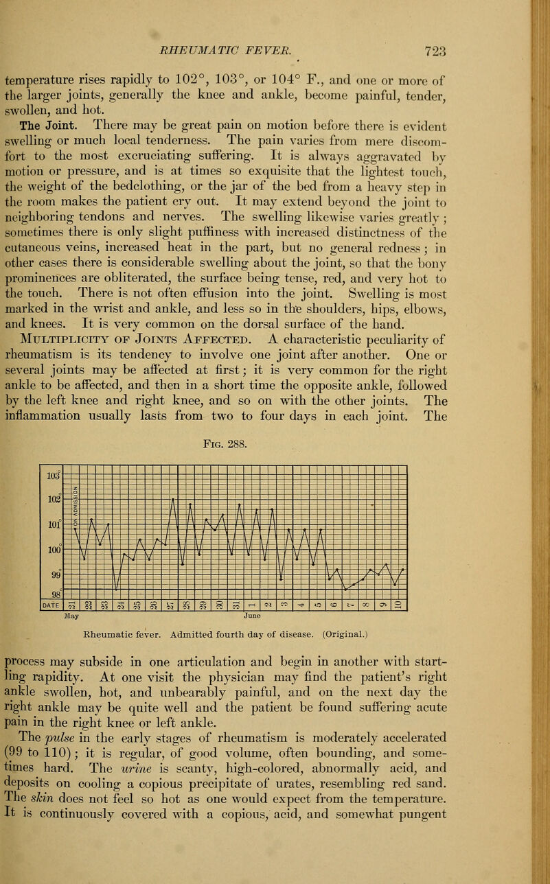 temperature rises rapidly to 102°, 103°, or 104° F., and one or more of the larger joints, generally the knee and ankle, become painful, tender, swollen, and hot. The Joint. There may be great pain on motion before there is evident swelling or much local tenderness. The pain varies from mere discom- fort to the most excruciating suffering. It is always aggravated by motion or pressure, and is at times so exquisite that the lightest touch, the weight of the bedclothing, or the jar of the bed from a heavy step in the room makes the patient cry out. It may extend beyond the joint to neighboring tendons and nerves. The swelling likewise varies greatly ; sometimes there is only slight puffiness with increased distinctness of the cutaneous veins, increased heat in the part, but no general redness; in other cases there is considerable swelling about the joint, so that the bony prominences are obliterated, the surface being tense, red, and very hot to the touch. There is not often effusion into the joint. Swelling is most marked in the wrist and ankle, and less so in the shoulders, hips, elbows, and knees. It is very common on the dorsal surface of the hand. Multiplicity of Joints Affected. A characteristic peculiarity of rheumatism is its tendency to involve one joint after another. One or several joints may be affected at first; it is very common for the right ankle to be affected, and then in a short time the opposite ankle, followed by the left knee and right knee, and so on with the other joints. The inflammation usually lasts from two to four days in each joint. The Fig. 288. 103 102 101° . 1 _| _ 100° 99 98° = | DATE M Vi 3 SS S3 § & §8 8 8 M -1 N  -* O ® » » » Rheumatic fever. Admitted fourth day of disease. (Original.) process may subside in one articulation and begin in another with start- ling rapidity. At one visit the physician may find the patient's right ankle swollen, hot, and unbearably painful, and on the next day the right ankle may be quite well and the patient be found suffering acute pain in the right knee or left ankle. The pulse in the early stages of rheumatism is moderately accelerated (99 to 110); it is regular, of good volume, often bounding, and some- times hard. The urine is scanty, high-colored, abnormally acid, and deposits on cooling a copious precipitate of urates, resembling red sand. The skin does not feel so hot as one would expect from the temperature. It is continuously covered with a copious, acid, and somewhat pungent