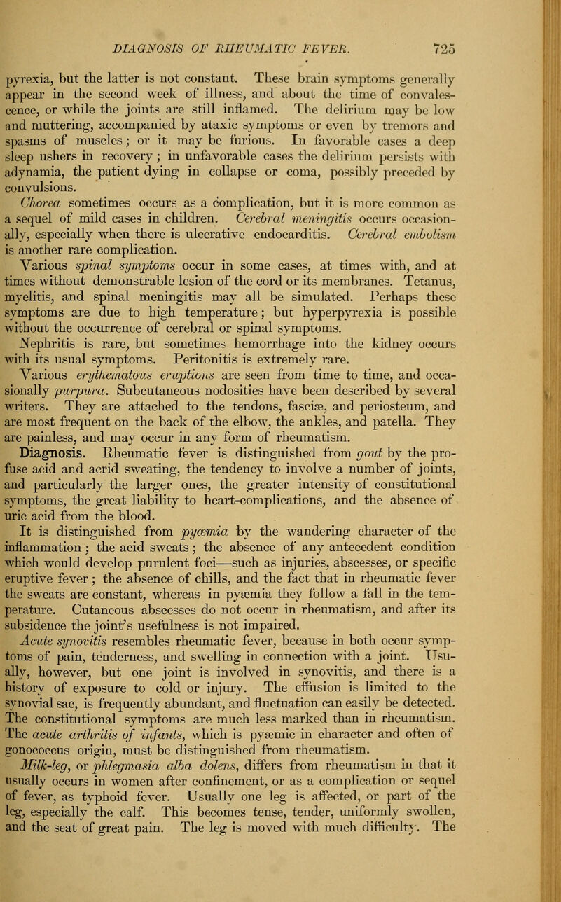 pyrexia, but the latter is not constant. These brain symptoms generally appear in the second week of illness, and about the time of convales- cence, or while the joints are still inflamed. The delirium may be low and muttering, accompanied by ataxic symptoms or even by tremors and spasms of muscles; or it may be furious. In favorable cases a deep sleep ushers in recovery; in unfavorable cases the delirium persists with adynamia, the patient dying in collapse or coma, possibly preceded by convulsions. Chorea sometimes occurs as a complication, but it is more common as a sequel of mild cases in children. Cerebral meningitis occurs occasion- ally, especially when there is ulcerative endocarditis. Cerebral embolism is another rare complication. Various spinal symptoms occur in some cases, at times with, and at times without demonstrable lesion of the cord or its membranes. Tetanus, myelitis, and spinal meningitis may all be simulated. Perhaps these symptoms are due to high temperature; but hyperpyrexia is possible without the occurrence of cerebral or spinal symptoms. Nephritis is rare, but sometimes hemorrhage into the kidney occurs with its usual symptoms. Peritonitis is extremely rare. Various erythematous eruptions are seen from time to time, and occa- sionally purpura. Subcutaneous nodosities have been described by several writers. They are attached to the tendons, fasciae, and periosteum, and are most frequent on the back of the elbow, the ankles, and patella. They are painless, and may occur in any form of rheumatism. Diagnosis. Rheumatic fever is distinguished from gout by the pro- fuse acid and acrid sweating, the tendency to involve a number of joints, and particularly the larger ones, the greater intensity of constitutional symptoms, the great liability to heart-complications, and the absence of uric acid from the blood. It is distinguished from pycemia by the wandering character of the inflammation; the acid sweats; the absence of any antecedent condition which would develop purulent foci—such as injuries, abscesses, or specific eruptive fever; the absence of chills, and the fact that in rheumatic fever the sweats are constant, whereas in pyaemia they follow a fall in the tem- perature. Cutaneous abscesses do not occur in rheumatism, and after its subsidence the joint's usefulness is not impaired. Acute synovitis resembles rheumatic fever, because in both occur symp- toms of pain, tenderness, and swelling in connection with a joint. Usu- ally, however, but one joint is involved in synovitis, and there is a history of exposure to cold or injury. The effusion is limited to the synovial sac, is frequently abundant, and fluctuation can easily be detected. The constitutional symptoms are much less marked than in rheumatism. The acute arthritis of infants, which is pyaemic in character and often of gonococcus origin, must be distinguished from rheumatism. Milk-leg, or phlegmasia alba dolens, differs from rheumatism in that it usually occurs in women after confinement, or as a complication or sequel of fever, as typhoid fever. Usually one leg is affected, or part of the leg, especially the calf. This becomes tense, tender, uniformly swollen, and the seat of great pain. The leg is moved with much difficult}'. The