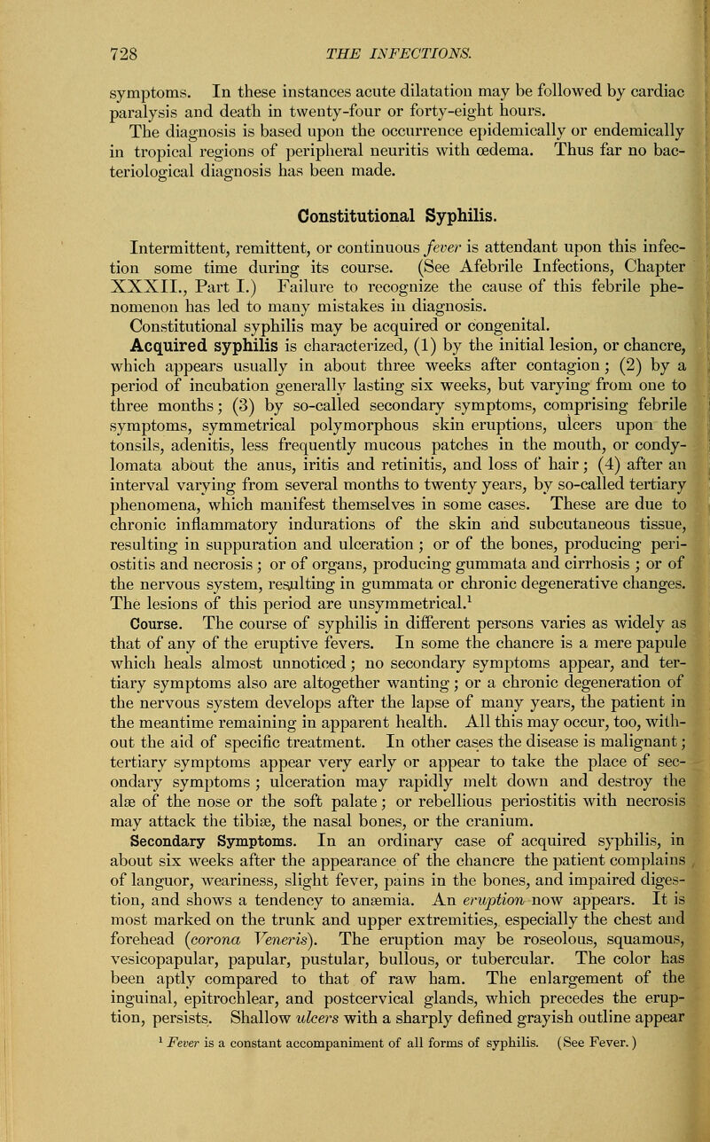 symptoms. In these instances acute dilatation may be followed by cardiac paralysis and death in twenty-four or forty-eight hours. The diagnosis is based upon the occurrence epidemically or endemically in tropical regions of peripheral neuritis with oedema. Thus far no bac- teriological diagnosis has been made. Constitutional Syphilis. Intermittent, remittent, or continuous fever is attendant upon this infec- tion some time during its course. (See Afebrile Infections, Chapter XXXII., Part I.) Failure to recognize the cause of this febrile phe- nomenon has led to many mistakes in diagnosis. Constitutional syphilis may be acquired or congenital. Acquired syphilis is characterized, (1) by the initial lesion, or chancre, which appears usually in about three weeks after contagion; (2) by a period of incubation generally lasting six weeks, but varying from one to three months; (3) by so-called secondary symptoms, comprising febrile symptoms, symmetrical polymorphous skin eruptions, ulcers upon the tonsils, adenitis, less frequently mucous patches in the mouth, or condy- lomata about the anus, iritis and retinitis, and loss of hair; (4) after an interval varying from several months to twenty years, by so-called tertiary phenomena, which manifest themselves in some cases. These are due to chronic inflammatory indurations of the skin and subcutaneous tissue, resulting in suppuration and ulceration ; or of the bones, producing peri- ostitis and necrosis ; or of organs, producing gummata and cirrhosis ; or of the nervous system, resulting in gummata or chronic degenerative changes. The lesions of this period are unsymmetrical.1 Course. The course of syphilis in different persons varies as widely as that of any of the eruptive fevers. In some the chancre is a mere papule which heals almost unnoticed; no secondary symptoms appear, and ter- tiary symptoms also are altogether wanting; or a chronic degeneration of the nervous system develops after the lapse of many years, the patient in the meantime remaining in apparent health. All this may occur, too, with- out the aid of specific treatment. In other cases the disease is malignant; tertiary symptoms appear very early or appear to take the place of sec- ondary symptoms ; ulceration may rapidly melt down and destroy the alse of the nose or the soft palate; or rebellious periostitis with necrosis may attack the tibiae, the nasal bones, or the cranium. Secondary Symptoms. In an ordinary case of acquired syphilis, in about six weeks after the appearance of the chancre the patient complains of languor, weariness, slight fever, pains in the bones, and impaired diges- tion, and shows a tendency to anaemia. An eruption now appears. It is most marked on the trunk and upper extremities, especially the chest and forehead {corona Veneris). The eruption may be roseolous, squamous, vesicopapular, papular, pustular, bullous, or tubercular. The color has been aptly compared to that of raw ham. The enlargement of the inguinal, epitrochlear, and postcervical glands, which precedes the erup- tion, persists. Shallow ulcers with a sharply defined grayish outline appear 1 Fever is a constant accompaniment of all forms of syphilis. (See Fever.)